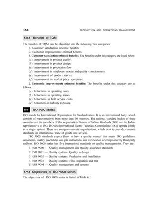 #$ PRODUCTION AND OPERATIONS MANAGEMENT
6.8.1 Benefits of TQM
The benefits of TQM can be classified into the following two categories:
1. Customer satisfaction oriented benefits.
2. Economic improvements oriented benefits.
1. Customer satisfaction oriented benefits: The benefits under this category are listed below:
(a) Improvement in product quality.
(b) Improvement in product design.
(c) Improvement in production flow.
(d) Improvement in employee morale and quality consciousness.
(e) Improvement of product service.
(f) Improvement in market place acceptance.
2. Economic improvements oriented benefits: The benefits under this category are as
follows:
(a) Reductions in operating costs.
(b) Reductions in operating losses.
(c) Reductions in field service costs.
(d) Reductions in liability exposure.
6.9 ISO 9000 SERIES
ISO stands for International Organization for Standardization. It is an international body, which
consists of representatives from more than 90 countries. The national standard bodies of these
countries are the members of this organization. Bureau of Indian Standards (BIS) are the Indian
representative to ISO, ISO and International Electro Technical Commission (IEC)) operate jointly
as a single system. These are non-governmental organizations, which exist to provide common
standards on international trade of goods and services.
ISO 9000 standards expect firms to have a quality manual that meets ISO guidelines,
documents, quality procedures and job instructions, and verification of compliance by third-party
auditors. ISO 9000 series has five international standards on quality managements. They are:
1. ISO 9000 — Quality management and Quality assurance standards
2. ISO 9001 — Quality systems: Quality in design
3. ISO 9002 — Quality systems: Production and Installation
4. ISO 9003 — Quality systems: Final inspection and test
5. ISO 9004 — Quality management and systems
6.9.1 Objectives of ISO 9000 Series
The objectives of ISO 9000 series is listed in Table 6.1.
 