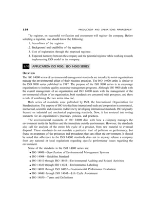 # PRODUCTION AND OPERATIONS MANAGEMENT
The registrar, on successful verification and assessment will register the company. Before
selecting a registrar, one should know the following:
1. Accreditors of the registrar.
2. Background and credibility of the registrar.
3. Cost of registration through the proposed registrar.
4. Expected harmony between the company and the potential registrar while working towards
implementing ISO model in the company.
6.10 APPLICATION ISO 9000: ISO 14000 SERIES
OVERVIEW
The ISO 14000 series of environmental management standards are intended to assist organizations
manage the environmental effect of their business practices. The ISO 14000 series is similar to
the ISO 9000 series published in 1987. The purpose of the ISO 9000 series is to encourage
organizations to institute quality assurance management programs. Although ISO 9000 deals with
the overall management of an organization and ISO 14000 deals with the management of the
environmental effects of an organization, both standards are concerned with processes, and there
is talk of combining the two series into one.
Both series of standards were published by ISO, the International Organization for
Standardization. The purpose of ISO is to facilitate international trade and cooperation in commercial,
intellectual, scientific and economic endeavors by developing international standards. ISO originally
focused on industrial and mechanical engineering standards. Now, it has ventured into setting
standards for an organization’s processes, policies, and practices.
The environmental standards of ISO 14000 deal with how a company manages the
environment inside its facilities and the immediate outside environment. However, the standards
also call for analysis of the entire life cycle of a product, from raw material to eventual
disposal. These standards do not mandate a particular level of pollution or performance, but
focus on awareness of the processes and procedures that can effect the environment. It should
be noted that adherence to the ISO 14000 standards does not in anyway release a company
from any national or local regulations regarding specific performance issues regarding the
environment.
Some of the standards in the ISO 14000 series are:
l ISO 14001—Specification of Environmental Management Systems
l ISO 14004—Guideline Standard
l ISO 14010 through ISO 14015—Environmental Auditing and Related Activities
l ISO 14020 through ISO 14024—Environmental Labelling
l ISO 14031 through ISO 14032—Environmental Performance Evaluation
l ISO 14040 through ISO 14043—Life Cycle Assessment
l ISO 14050—Terms and Definitions
 