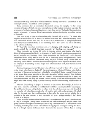 $$ PRODUCTION AND OPERATIONS MANAGEMENT
consciences? Do they answer to a built-in institution? Do they answer to a constitution of the
company? Is there a constitution for the company?
Some companies have a constitution. In medical service, for example, you have some
constancy of purpose. Not all, but some nursing homes or other medical institutions are under the
governance of a religious board, and they’re very exact about service. The head of the organization
answers to constancy of purpose. There is a constitution with an aim of going beyond the making
of dividends.
You have to pay to keep such institutions going, but their job is service. The reason why
the public school systems fail in America is because the schools don’t answer to anybody. There
is no constitution. What is their aim? Is it to teach, or to produce? Is it to help youngsters that
have ability to develop that ability, or is it something else? I don’t know. The aim is not stated,
so the schools are failing.
We hear that American companies are now changing and adopting such things as
quality control. Do you think American companies are heeding your message?
Many companies are forming QC circles in America without understanding what they’re
doing. QC circles cannot be effective in the absence of quality control, which means management
actively adopting my Fourteen Points. Many companies are forming QC circles because
management wants a lazy way to avoid the job of improving quality and productivity. These
circles will make a worthwhile contribution if they are given a chance, but QC circles alone are
not quality control. Once it becomes obvious that management is working on the Fourteen Points
and is trying to do something to make people more effective in their work, then the workers will
be creative.
Can you imagine people in a QC circle being effective when half of them will be turned out
on the streets when business slacks off? Can you imagine an effective QC circle when half or
even fewer of the people involved were rehired after being laid off during a slump? People have
to feel secure. That means, according to the word’s derivation, “without concern,” from the Latin
se for “without” and cure meaning “care” or “concern.” Security means being able to speak, ask
each other questions, and, help one another. There is nothing to hide and no one to please. Most
people who work are only trying to please somebody because otherwise they might not have a
job.
The lack of constancy of purpose in America is very serious. For example, I received a
letter from a man who asked what he could do that would have a lasting benefit for his company.
The problem is, the man will probably be where he is for only two more years. At the end of
two years, he will either be promoted or he will look for a job with another company. He asked
what fire he could start that would continue to burn after he leaves his job, whether he is
promoted at the same company or goes elsewhere. It’s a very serious question. I don’t know
if there is an answer.
There is another serious matter in this country: the supposition that quality control consists
of a bag of techniques. Quality control is more than just a set of techniques. But you cannot have
quality control without physical techniques. One of my Fourteen Points is to remove fear within
a company, to make people secure. I don’t know of any physical techniques to bring this about.
But it is through physical techniques that I discovered the existence of fear. Fear is costing
 