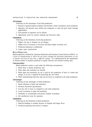 INTRODUCTION TO PRODUCTION AND OPERATION MANAGEMENT #
Advantages
Following are the advantages of job shop production:
1. Because of general purpose machines and facilities variety of products can be produced.
2. Operators will become more skilled and competent, as each job gives them learning
opportunities.
3. Full potential of operators can be utilised.
4. Opportunity exists for creative methods and innovative ideas.
Limitations
Following are the limitations of job shop production:
1. Higher cost due to frequent set up changes.
2. Higher level of inventory at all levels and hence higher inventory cost.
3. Production planning is complicated.
4. Larger space requirements.
BATCH PRODUCTION
Batch production is defined by American Production and Inventory Control Society (APICS) “as
a form of manufacturing in which the job passes through the functional departments in lots
or batches and each lot may have a different routing.” It is characterised by the manufacture
of limited number of products produced at regular intervals and stocked awaiting sales.
Characteristics
Batch production system is used under the following circumstances:
1. When there is shorter production runs.
2. When plant and machinery are flexible.
3. When plant and machinery set up is used for the production of item in a batch and
change of set up is required for processing the next batch.
4. When manufacturing lead time and cost are lower as compared to job order production.
Advantages
Following are the advantages of batch production:
1. Better utilisation of plant and machinery.
2. Promotes functional specialisation.
3. Cost per unit is lower as compared to job order production.
4. Lower investment in plant and machinery.
5. Flexibility to accommodate and process number of products.
6. Job satisfaction exists for operators.
Limitations
Following are the limitations of batch production:
1. Material handling is complex because of irregular and longer flows.
2. Production planning and control is complex.
 