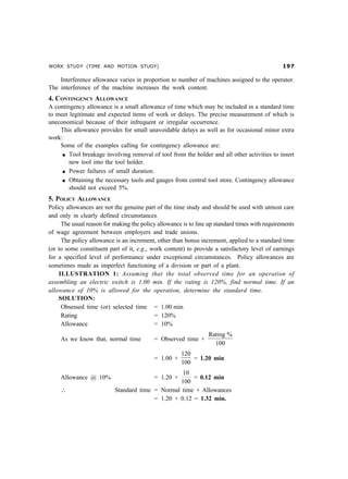 WORK STUDY (TIME AND MOTION STUDY) '%
Interference allowance varies in proportion to number of machines assigned to the operator.
The interference of the machine increases the work content.
4. CONTINGENCY ALLOWANCE
A contingency allowance is a small allowance of time which may be included in a standard time
to meet legitimate and expected items of work or delays. The precise measurement of which is
uneconomical because of their infrequent or irregular occurrence.
This allowance provides for small unavoidable delays as well as for occasional minor extra
work:
Some of the examples calling for contingency allowance are:
l Tool breakage involving removal of tool from the holder and all other activities to insert
new tool into the tool holder.
l Power failures of small duration.
l Obtaining the necessary tools and gauges from central tool store. Contingency allowance
should not exceed 5%.
5. POLICY ALLOWANCE
Policy allowances are not the genuine part of the time study and should be used with utmost care
and only in clearly defined circumstances.
The usual reason for making the policy allowance is to line up standard times with requirements
of wage agreement between employers and trade unions.
The policy allowance is an increment, other than bonus increment, applied to a standard time
(or to some constituent part of it, e.g., work content) to provide a satisfactory level of earnings
for a specified level of performance under exceptional circumstances. Policy allowances are
sometimes made as imperfect functioning of a division or part of a plant.
ILLUSTRATION 1: Assuming that the total observed time for an operation of
assembling an electric switch is 1.00 min. If the rating is 120%, find normal time. If an
allowance of 10% is allowed for the operation, determine the standard time.
SOLUTION:
Obsessed time (or) selected time = 1.00 min
Rating = 120%
Allowance = 10%
As we know that, normal time = Observed time ×
Rating %
100
= 1.00 ×
120
100
= 1.20 min
Allowance @ 10% = 1.20 ×
10
100
= 0.12 min
∴ Standard time = Normal time + Allowances
= 1.20 + 0.12 = 1.32 min.
 