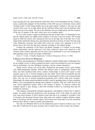 WORK STUDY (TIME AND MOTION STUDY) 
hours deciding how the speed should be varied from hour to hour throughout the day. Within a
week, a pattern had emerged: the first half-hour of the shift was run on what the women called
“medium speed” (a dial setting slightly above the point marked “medium”). The next two and
one-half hours were run at high speed, and the half-hour before lunch and the half-hour after
lunch were run at low speed. The rest of the afternoon was run at high speed, with the exception
of the last 45 minutes of the shift, which were run at medium speed.
In view of the women’s report of satisfaction and ease in their work, it is interesting to note
that the original speed was slightly below medium on the dial of the new control. The average
speed at which the women were running the belt was on the high side of the dial. Few, if any,
empty hooks entered the drying oven, and inspection showed no increase of rejects from the paint
room. Production increased, and within three weeks the women were operating at 30 to 50
percent above the level that had been expected according to the original design.
Evaluate the experience of the Hovey and Beard Company as it reflects on job design,
human relationships, and the supervisor’s role. How would you react as the supervisor to the
situation where workers determine how the work will be performed? If you were designing the
spray-painting set-up, would you design it differently?
[From J. V. Clark, “A Healthy Organization,” California Management Review, 4, 1962]
2. PRODUCTIVITY GAINS AT WHIRLPOOL
Workers and management at Whirlpool Appliance’s Benton Harbor plant in Michigan have
set an example of how to achieve productivity gains, which has benefited not only the company
and its stockholders, but also Whirlpool customers, and the workers themselves.
Things weren’t always rosy at the plant. Productivity and quality weren’t good. Neither
were labor-management relations. Workers hid defective parts so management wouldn’t find
them, and when machines broke down, workers would simply sit down until sooner or later
someone came to fix it. All that changed in the late 1980s. Faced with the possibility that the
plant would be shut down, management and labor worked together to find a way to keep the plant
open. The way was to increase productivity-producing more without using more resources.
Interestingly, the improvement in productivity didn’t come by spending money on fancy machines.
Rather, it was accomplished by placing more emphasis on quality. That was a shift from the old
way, which emphasized volume, often at the expense of quality. To motivate workers, the
company agreed to gain sharing, a plan that rewarded workers by increasing their pay for
productivity increases.
The company overhauled the manufacturing process, and taught its workers how to improve
quality. As quality improved, productivity went up because more of the output was good, and
costs went down because of fewer defective parts that had to be scrapped or reworked. Costs
of inventory also decreased, because fewer spare parts were needed to replace defective output,
both at the factory and for warranty repairs. And workers have been able to see the connection
between their efforts to improve quality and productivity.
Not only was Whirlpool able to use the productivity gains to increase workers’ pay, it was
also able to hold that lid on price increases and to funnel some of the savings into research.
 