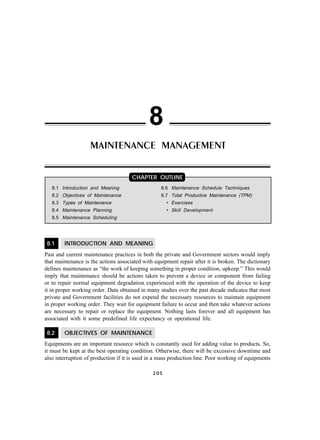 8.1 INTRODUCTION AND MEANING
Past and current maintenance practices in both the private and Government sectors would imply
that maintenance is the actions associated with equipment repair after it is broken. The dictionary
defines maintenance as “the work of keeping something in proper condition, upkeep.” This would
imply that maintenance should be actions taken to prevent a device or component from failing
or to repair normal equipment degradation experienced with the operation of the device to keep
it in proper working order. Data obtained in many studies over the past decade indicates that most
private and Government facilities do not expend the necessary resources to maintain equipment
in proper working order. They wait for equipment failure to occur and then take whatever actions
are necessary to repair or replace the equipment. Nothing lasts forever and all equipment has
associated with it some predefined life expectancy or operational life.
8.2 OBJECTIVES OF MAINTENANCE
Equipments are an important resource which is constantly used for adding value to products. So,
it must be kept at the best operating condition. Otherwise, there will be excessive downtime and
also interruption of production if it is used in a mass production line. Poor working of equipments
2 0 5
8.1 Introduction and Meaning
8.2 Objectives of Maintenance
8.3 Types of Maintenance
8.4 Maintenance Planning
8.5 Maintenance Scheduling
8
8.6 Maintenance Schedule Techniques
8.7 Total Productive Maintenance (TPM)
• Exercises
• Skill Development
MAINTENANCE MANAGEMENT
CHAPTER OUTLINE
 