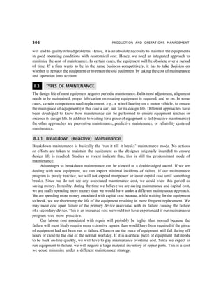 $ PRODUCTION AND OPERATIONS MANAGEMENT
will lead to quality related problems. Hence, it is an absolute necessity to maintain the equipments
in good operating conditions with economical cost. Hence, we need an integrated approach to
minimize the cost of maintenance. In certain cases, the equipment will be obsolete over a period
of time. If a firm wants to be in the same business competitively, it has to take decision on
whether to replace the equipment or to retain the old equipment by taking the cost of maintenance
and operation into account.
8.3 TYPES OF MAINTENANCE
The design life of most equipment requires periodic maintenance. Belts need adjustment, alignment
needs to be maintained, proper lubrication on rotating equipment is required, and so on. In some
cases, certain components need replacement, e.g., a wheel bearing on a motor vehicle, to ensure
the main piece of equipment (in this case a car) last for its design life. Different approaches have
been developed to know how maintenance can be performed to ensure equipment reaches or
exceeds its design life. In addition to waiting for a piece of equipment to fail (reactive maintenance)
the other approaches are preventive maintenance, predictive maintenance, or reliability centered
maintenance.
8.3.1 Breakdown (Reactive) Maintenance
Breakdown maintenance is basically the ‘run it till it breaks’ maintenance mode. No actions
or efforts are taken to maintain the equipment as the designer originally intended to ensure
design life is reached. Studies as recent indicate that, this is still the predominant mode of
maintenance.
Advantages to breakdown maintenance can be viewed as a double-edged sword. If we are
dealing with new equipment, we can expect minimal incidents of failure. If our maintenance
program is purely reactive, we will not expend manpower or incur capital cost until something
breaks. Since we do not see any associated maintenance cost, we could view this period as
saving money. In reality, during the time we believe we are saving maintenance and capital cost,
we are really spending more money than we would have under a different maintenance approach.
We are spending more money associated with capital cost because, while waiting for the equipment
to break, we are shortening the life of the equipment resulting in more frequent replacement. We
may incur cost upon failure of the primary device associated with its failure causing the failure
of a secondary device. This is an increased cost we would not have experienced if our maintenance
program was more proactive.
Our labour cost associated with repair will probably be higher than normal because the
failure will most likely require more extensive repairs than would have been required if the piece
of equipment had not been run to failure. Chances are the piece of equipment will fail during off
hours or close to the end of the normal workday. If it is a critical piece of equipment that needs
to be back on-line quickly, we will have to pay maintenance overtime cost. Since we expect to
run equipment to failure, we will require a large material inventory of repair parts. This is a cost
we could minimize under a different maintenance strategy.
 