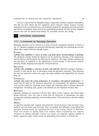 INTRODUCTION TO PRODUCTION AND OPERATION MANAGEMENT '
Service is characterised by intangible outputs, outputs that customers consumes immediately,
jobs that use more labour and less equipment, direct consumer contact, frequent customer
participation in the conversion process, and elementary methods for measuring conversion activities
and resource consumption. Some services are equipment based namely rail-road services, telephone
services and some are people based namely tax consultant services, hair styling.
1.7 OPERATIONS MANAGEMENT
1.7.1 A Framework for Managing Operations
Managing operations can be enclosed in a frame of general management function as shown in
Fig. 1.3. Operation managers are concerned with planning, organizing, and controlling the activities
which affect human behaviour through models.
PLANNING
Activities that establishes a course of action and guide future decision-making is planning.
The operations manager defines the objectives for the operations subsystem of the organization,
and the policies, and procedures for achieving the objectives. This stage includes clarifying the
role and focus of operations in the organization’s overall strategy. It also involves product
planning, facility designing and using the conversion process.
ORGANIZING
Activities that establishes a structure of tasks and authority. Operation managers establish a
structure of roles and the flow of information within the operations subsystem. They determine
the activities required to achieve the goals and assign authority and responsibility for carrying
them out.
CONTROLLING
Activities that assure the actual performance in accordance with planned performance. To
ensure that the plans for the operations subsystems are accomplished, the operations manager
must exercise control by measuring actual outputs and comparing them to planned operations
management. Controlling costs, quality, and schedules are the important functions here.
BEHAVIOUR
Operation managers are concerned with how their efforts to plan, organize, and control affect
human behaviour. They also want to know how the behaviour of subordinates can affect
management’s planning, organizing, and controlling actions. Their interest lies in decision-making
behaviour.
MODELS
As operation managers plan, organise, and control the conversion process, they encounter many
problems and must make many decisions. They can simplify their difficulties using models like
aggregate planning models for examining how best to use existing capacity in short-term,
break even analysis to identify break even volumes, linear programming and computer
simulation for capacity utilisation, decision tree analysis for long-term capacity problem of
facility expansion, simple median model for determining best locations of facilities etc.
 