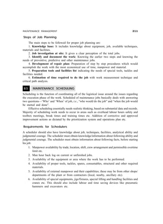 MAINTENANCE MANAGEMENT 
Steps of Job Planning
The main steps to be followed for proper job planning are:
1. Knowledge base: It includes knowledge about equipment, job, available techniques,
materials and facilities.
2. Job investigation at site: It gives a clear perception of the total jobs.
3. Identify and document the work: Knowing the earlier two steps and knowing the
needs of preventive, predictive and other maintenance jobs.
4. Development of repair plan: Preparation of step by step procedures which would
accomplish the work with the most economical use of time, manpower and material.
5. Preparation tools and facilities list indicating the needs of special tools, tackles and
facilities needed.
6. Estimation of time required to do the job with work measurement technique and
critical path analysis.
8.5 MAINTENANCE SCHEDULING
Scheduling is the function of coordinating all of the logistical issue around the issues regarding
the execution phase of the work. Scheduled of maintenance jobs basically deals with answering
two questions—‘Who’ and ‘When’ of job, i.e., “who would do the job” and “when the job would
be started and done”.
Effective scheduling essentially needs realistic thinking, based on substantial data and records.
Majority of scheduling work needs to occur in areas such as overhead labour hours safety and
toolbox meetings, break times and training times etc. Addition of corrective and approved
improvement actions as dictated by the prioritization system and operations plan etc.
Requirements for Schedulers
A scheduler should also have knowledge about job, techniques, facilities, analytical ability and
judgmental courage. The scheduler must obtain knowledge/information about following ability and
judgmental courage. The scheduler must obtain information about following facts, before starting
his job:
1. Manpower availability by trade, location, shift, crew arrangement and permissible overtime
limit etc.
2. Man hour back log on current or unfinished jobs.
3. Availability of the equipment or area where the work has to be performed.
4. Availability of proper tools, tackles, spares, consumables, structural and other required
materials.
5. Availability of external manpower and their capabilities; these may be from other shops/
departments of the plant or from contractors (local, nearby, ancillary etc).
6. Availability of special equipments, jigs/fixtures, special lifting and handling facilities and
cranes etc. This should also include labour and time saving devices like pneumatic
hammers and excavators etc.
 