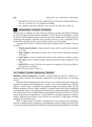 PRODUCTION AND OPERATIONS MANAGEMENT
7. Starting date of the job; also often completion time of total job is predetermined and, in
that case, resources are to be arranged accordingly.
8. Past schedules and charts (updated) if the same job has been done earlier, etc.
8.6 MAINTENANCE SCHEDULE TECHNIQUES
Different types of schedules are made suiting the respective job plans and different techniques
are used for making and following those schedules. The first step of all scheduling is to break
the job into small measurable elements, called activities and to arrange them in logical sequences
considering the preceding, concurrent and succeeding activities so that a succeeding activity
should follow preceding activities and concurrent activities can start together.
Arranging these activities in different fashion makes different types of schedules. They are
as follows:
1. Weekly general schedule is made to provide weeks worth of work for each employee
in an area.
2. Daily schedule is developed to provide a day’s work for each maintenance employee
of the area.
3. Gantt charts are used to represent the timings of tasks required to complete a project.
4. Bar charts used for technical analysis which represents the relative magnitude of the
values.
5. PERT/CPM are used to find the time required for completion of the job and helps in
the allocation of resources.
[Note: Discussed in detail in Chapter 5.]
8.6.1 Modern Scientific Maintenance Methods
Reliability centered maintenance: Reliability centered maintenance (RCM) is defined as “a
process used to determine the maintenance requirements of any physical asset in its operating
context”.
Basically, RCM methodology deals with some key issues not dealt with by other maintenance
programs. It recognizes that all equipment in a facility is not of equal importance to either the
process or facility safety. It recognizes that equipment design and operation differs and that
different equipment will have a higher probability to undergo failures from different degradation
mechanisms than others. It also approaches the structuring of a maintenance program recognizing
that a facility does not have unlimited financial and personnel resources and that the use of both
need to be prioritized and optimized. In a nutshell, RCM is a systematic approach to evaluate a
facility’s equipment and resources to best mate the two and result in a high degree of facility
reliability and cost-effectiveness.
RCM is highly reliant on predictive maintenance but also recognizes that maintenance
activities on equipment that is inexpensive and unimportant to facility reliability may best be left
to a reactive maintenance approach. The following maintenance program breakdowns of continually
 