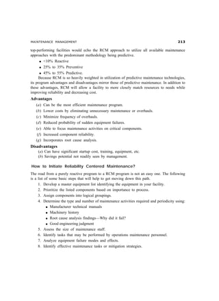 MAINTENANCE MANAGEMENT !
top-performing facilities would echo the RCM approach to utilize all available maintenance
approaches with the predominant methodology being predictive.
l 10% Reactive
l 25% to 35% Preventive
l 45% to 55% Predictive.
Because RCM is so heavily weighted in utilization of predictive maintenance technologies,
its program advantages and disadvantages mirror those of predictive maintenance. In addition to
these advantages, RCM will allow a facility to more closely match resources to needs while
improving reliability and decreasing cost.
Advantages
(a) Can be the most efficient maintenance program.
(b) Lower costs by eliminating unnecessary maintenance or overhauls.
(c) Minimize frequency of overhauls.
(d) Reduced probability of sudden equipment failures.
(e) Able to focus maintenance activities on critical components.
(f) Increased component reliability.
(g) Incorporates root cause analysis.
Disadvantages
(a) Can have significant startup cost, training, equipment, etc.
(b) Savings potential not readily seen by management.
How to Initiate Reliability Centered Maintenance?
The road from a purely reactive program to a RCM program is not an easy one. The following
is a list of some basic steps that will help to get moving down this path.
1. Develop a master equipment list identifying the equipment in your facility.
2. Prioritize the listed components based on importance to process.
3. Assign components into logical groupings.
4. Determine the type and number of maintenance activities required and periodicity using:
l Manufacturer technical manuals
l Machinery history
l Root cause analysis findings—Why did it fail?
l Good engineering judgment
5. Assess the size of maintenance staff.
6. Identify tasks that may be performed by operations maintenance personnel.
7. Analyze equipment failure modes and effects.
8. Identify effective maintenance tasks or mitigation strategies.
 
