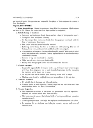MAINTENANCE MANAGEMENT '
and technical repairs. The operators are responsible for upkeep of their equipment to prevent it
from deteriorating.
Steps in JISHU HOZEN
1. Train the employees: Educate the employees about TPM, its advantages, JH advantages
and steps in JH. Educate the employees about abnormalities in equipments.
2. Initial cleanup of machines
l Supervisor and technician should discuss and set a date for implementing step 1.
l Arrange all items needed for cleaning.
l On the arranged date, employees should clean the equipment completely with the
help of maintenance department.
l Dust, stains, oils and grease has to be removed.
l Following are the things that have to be taken care while cleaning. They are oil
leakage, loose wires, unfastened nits and bolts and worn out parts.
l After clean up problems are categorized and suitably tagged. White tags are place
where operators can solve problems. Pink tag is placed where the aid of maintenance
department is needed.
l Contents of tag are transferred to a register.
l Make note of area, which were inaccessible.
l Finally close the open parts of the machine and run the machine.
3. Counter measures
l Inaccessible regions had to be reached easily, e.g., if there are many screw to open
a flywheel door, hinge door can be used. Instead of opening a door for inspecting
the machine, acrylic sheets can be used.
l To prevent work out of machine parts necessary action must be taken.
l Machine parts should be modified to prevent accumulation of dirt and dust.
4. Tentative standard
l JH schedule has to be made and followed strictly.
l Schedule should be made regarding cleaning, inspection and lubrication and it also
should include details like when, what and how.
5. General inspection
l The employees are trained in disciplines like pneumatics, electrical, hydraulics,
lubricant and coolant, drives, bolts, nuts and safety.
l This is necessary to improve the technical skills of employees and to use inspection
manuals correctly.
l After acquiring this new knowledge the employees should share this with others.
l By acquiring this new technical knowledge, the operators are now well aware of
machine parts.
 