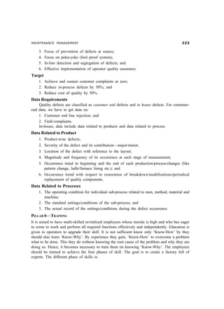 MAINTENANCE MANAGEMENT !
3. Focus of prevention of defects at source;
4. Focus on poka-yoke (fool proof system);
5. In-line detection and segregation of defects; and
6. Effective implementation of operator quality assurance.
Target
1. Achieve and sustain customer complaints at zero;
2. Reduce in-process defects by 50%; and
3. Reduce cost of quality by 50%.
Data Requirements
Quality defects are classified as customer end defects and in house defects. For customer-
end data, we have to get data on:
1. Customer end line rejection; and
2. Field complaints.
In-house, data include data related to products and data related to process.
Data Related to Product
1. Product-wise defects;
2. Severity of the defect and its contribution—major/minor;
3. Location of the defect with reference to the layout;
4. Magnitude and frequency of its occurrence at each stage of measurement;
5. Occurrence trend in beginning and the end of each production/process/changes (like
pattern change, ladle/furnace lining etc.); and
6. Occurrence trend with respect to restoration of breakdown/modifications/periodical
replacement of quality components.
Data Related to Processes
1. The operating condition for individual sub-process related to men, method, material and
machine;
2. The standard settings/conditions of the sub-process; and
3. The actual record of the settings/conditions during the defect occurrence.
PILLAR 6—TRAINING
It is aimed to have multi-skilled revitalized employees whose morale is high and who has eager
to come to work and perform all required functions effectively and independently. Education is
given to operators to upgrade their skill. It is not sufficient know only ‘Know-How’ by they
should also learn ‘Know-Why’. By experience they gain, ‘Know-How’ to overcome a problem
what to be done. This they do without knowing the root cause of the problem and why they are
doing so. Hence, it becomes necessary to train them on knowing ‘Know-Why’. The employees
should be trained to achieve the four phases of skill. The goal is to create a factory full of
experts. The different phase of skills is:
 