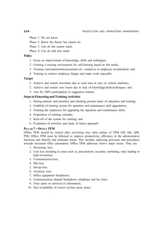 PRODUCTION AND OPERATIONS MANAGEMENT
Phase 1: Do not know.
Phase 2: Know the theory but cannot do.
Phase 3: Can do but cannot teach.
Phase 4: Can do and also teach.
Policy
1. Focus on improvement of knowledge, skills and techniques;
2. Creating a training environment for self-learning based on felt needs;
3. Training curriculum/tools/assessment etc. conducive to employee revitalization; and
4. Training to remove employee fatigue and make work enjoyable.
Target
1. Achieve and sustain downtime due to want men at zero on critical machines;
2. Achieve and sustain zero losses due to lack of knowledge/skills/techniques; and
3. Aim for 100% participation in suggestion scheme.
Steps in Educating and Training Activities
1. Setting policies and priorities and checking present status of education and training;
2. Establish of training system for operation and maintenance skill upgradation;
3. Training the employees for upgrading the operation and maintenance skills;
4. Preparation of training calendar;
5. Kick-off of the system for training; and
6. Evaluation of activities and study of future approach.
PILLAR 7—OFFICE TPM
Office TPM should be started after activating four other pillars of TPM (JH, KK, QM,
PM). Office TPM must be followed to improve productivity, efficiency in the administrative
functions and identify and eliminate losses. This includes analyzing processes and procedures
towards increased office automation. Office TPM addresses twelve major losses. They are:
1. Processing loss;
2. Cost loss including in areas such as, procurement, accounts, marketing, sales leading to
high inventories;
3. Communication loss;
4. Idle loss;
5. Set-up loss;
6. Accuracy loss;
7. Office equipment breakdown;
8. Communication channel breakdown, telephone and fax lines;
9. Time spent on retrieval of information;
10. Non availability of correct on-line stock status;
 