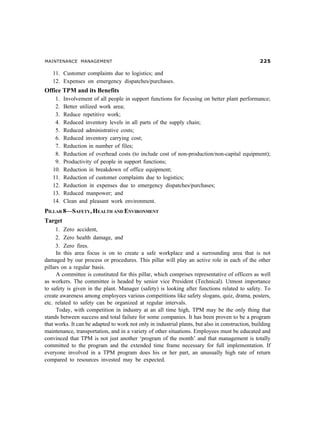 MAINTENANCE MANAGEMENT #
11. Customer complaints due to logistics; and
12. Expenses on emergency dispatches/purchases.
Office TPM and its Benefits
1. Involvement of all people in support functions for focusing on better plant performance;
2. Better utilized work area;
3. Reduce repetitive work;
4. Reduced inventory levels in all parts of the supply chain;
5. Reduced administrative costs;
6. Reduced inventory carrying cost;
7. Reduction in number of files;
8. Reduction of overhead costs (to include cost of non-production/non-capital equipment);
9. Productivity of people in support functions;
10. Reduction in breakdown of office equipment;
11. Reduction of customer complaints due to logistics;
12. Reduction in expenses due to emergency dispatches/purchases;
13. Reduced manpower; and
14. Clean and pleasant work environment.
PILLAR 8—SAFETY, HEALTH AND ENVIRONMENT
Target
1. Zero accident,
2. Zero health damage, and
3. Zero fires.
In this area focus is on to create a safe workplace and a surrounding area that is not
damaged by our process or procedures. This pillar will play an active role in each of the other
pillars on a regular basis.
A committee is constituted for this pillar, which comprises representative of officers as well
as workers. The committee is headed by senior vice President (Technical). Utmost importance
to safety is given in the plant. Manager (safety) is looking after functions related to safety. To
create awareness among employees various competitions like safety slogans, quiz, drama, posters,
etc. related to safety can be organized at regular intervals.
Today, with competition in industry at an all time high, TPM may be the only thing that
stands between success and total failure for some companies. It has been proven to be a program
that works. It can be adapted to work not only in industrial plants, but also in construction, building
maintenance, transportation, and in a variety of other situations. Employees must be educated and
convinced that TPM is not just another ‘program of the month’ and that management is totally
committed to the program and the extended time frame necessary for full implementation. If
everyone involved in a TPM program does his or her part, an unusually high rate of return
compared to resources invested may be expected.
 
