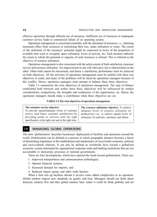 PRODUCTION AND OPERATIONS MANAGEMENT
effective operations through efficient use of resources. Inefficient use of resources or inadequate
customer service leads to commercial failure of an operating system.
Operations management is concerned essentially with the utilisation of resources, i.e., obtaining
maximum effect from resources or minimising their loss, under utilisation or waste. The extent
of the utilisation of the resources’ potential might be expressed in terms of the proportion of
available time used or occupied, space utilisation, levels of activity, etc. Each measure indicates
the extent to which the potential or capacity of such resources is utilised. This is referred as the
objective of resource utilisation.
Operations management is also concerned with the achievement of both satisfactory customer
service and resource utilisation. An improvement in one will often give rise to deterioration in the
other. Often both cannot be maximised, and hence a satisfactory performance must be achieved
on both objectives. All the activities of operations management must be tackled with these two
objectives in mind, and many of the problems will be faced by operations managers because of
this conflict. Hence, operations managers must attempt to balance these basic objectives.
Table 1.3 summarises the twin objectives of operations management. The type of balance
established both between and within these basic objectives will be influenced by market
considerations, competitions, the strengths and weaknesses of the organization, etc. Hence, the
operations managers should make a contribution when these objectives are set.
TABLE 1.3 The twin objectives of operations management
1.8 MANAGING GLOBAL OPERATIONS
The term ‘globalization’ describes businesses’ deployment of facilities and operations around the
world. Globalization can be defined as a process in which geographic distance becomes a factor
of diminishing importance in the establishment and maintenance of cross border economic, political
and socio-cultural relations. It can also be defined as worldwide drive toward a globalized
economic system dominated by supranational corporate trade and banking institutions that are not
accountable to democratic processes or national governments.
There are four developments, which have spurred the trend toward globalization. These are:
1. Improved transportation and communication technologies;
2. Opened financial systems;
3. Increased demand for imports; and
4. Reduced import quotas and other trade barriers.
When a firm sets up facilities abroad it involve some added complexities in its operation.
Global markets impose new standards on quality and time. Managers should not think about
domestic markets first and then global markets later, rather it could be think globally and act
The customer service objective.
To provide agreed/adequate levels of customer
service (and hence customer satisfaction) by
providing goods or services with the right
specification, at the right cost and at the right time.
The resource utilisation objective. To achieve
adequate levels of resource utilisation (or
productivity) e.g., to achieve agreed levels of
utilisation of materials, machines and labour.
 
