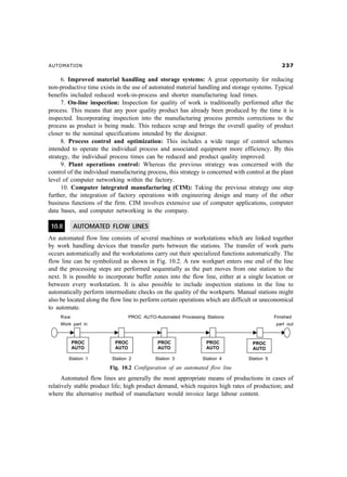 AUTOMATION !%
6. Improved material handling and storage systems: A great opportunity for reducing
non-productive time exists in the use of automated material handling and storage systems. Typical
benefits included reduced work-in-process and shorter manufacturing lead times.
7. On-line inspection: Inspection for quality of work is traditionally performed after the
process. This means that any poor quality product has already been produced by the time it is
inspected. Incorporating inspection into the manufacturing process permits corrections to the
process as product is being made. This reduces scrap and brings the overall quality of product
closer to the nominal specifications intended by the designer.
8. Process control and optimization: This includes a wide range of control schemes
intended to operate the individual process and associated equipment more efficiency. By this
strategy, the individual process times can be reduced and product quality improved.
9. Plant operations control: Whereas the previous strategy was concerned with the
control of the individual manufacturing process, this strategy is concerned with control at the plant
level of computer networking within the factory.
10. Computer integrated manufacturing (CIM): Taking the previous strategy one step
further, the integration of factory operations with engineering design and many of the other
business functions of the firm. CIM involves extensive use of computer applications, computer
data bases, and computer networking in the company.
10.8 AUTOMATED FLOW LINES
An automated flow line consists of several machines or workstations which are linked together
by work handling devices that transfer parts between the stations. The transfer of work parts
occurs automatically and the workstations carry out their specialized functions automatically. The
flow line can be symbolized as shown in Fig. 10.2. A raw workpart enters one end of the line
and the processing steps are performed sequentially as the part moves from one station to the
next. It is possible to incorporate buffer zones into the flow line, either at a single location or
between every workstation. It is also possible to include inspection stations in the line to
automatically perform intermediate checks on the quality of the workparts. Manual stations might
also be located along the flow line to perform certain operations which are difficult or uneconomical
to automate.
Raw PROC AUTO-Automated Processing Stations Finished
Work part in part out
Station 1 Station 2 Station 3 Station 4 Station 5
Fig. 10.2 Configuration of an automated flow line
Automated flow lines are generally the most appropriate means of productions in cases of
relatively stable product life; high product demand, which requires high rates of production; and
where the alternative method of manufacture would invoice large labour content.
 