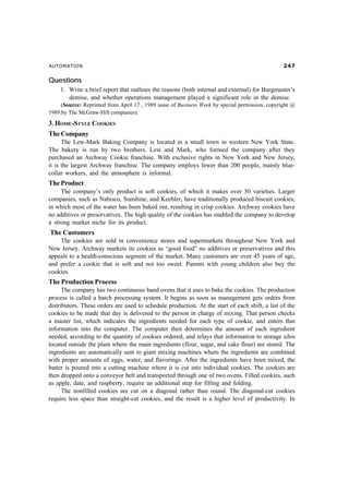 AUTOMATION %
Questions
1. Write a brief report that outlines the reasons (both internal and external) for Burgmaster’s
demise, and whether operations management played a significant role in the demise.
(Source: Reprinted from April 17 , 1989 issue of Business Week by special permission, copyright @
1989.by The McGraw-Hill companies).
3. HOME-STYLE COOKIES
The Company
The Lew-Mark Baking Company is located in a small town in western New York State.
The bakery is run by two brothers. Lew and Mark, who formed the company after they
purchased an Archway Cookie franchise. With exclusive rights in New York and New Jersey,
it is the largest Archway franchise. The company employs fewer than 200 people, mainly blue-
collar workers, and the atmosphere is informal.
The Product
The company’s only product is soft cookies, of which it makes over 50 varieties. Larger
companies, such as Nabisco, Sunshine, and Keebler, have traditionally produced biscuit cookies,
in which most of the water has been baked out, resulting in crisp cookies. Archway cookies have
no additives or preservatives. The high quality of the cookies has enabled the company to develop
a strong market niche for its product.
The Customers
The cookies are sold in convenience stores and supermarkets throughout New York and
New Jersey. Archway markets its cookies as “good food” no additives or preservatives and this
appeals to a health-conscious segment of the market. Many customers are over 45 years of age,
and prefer a cookie that is soft and not too sweet. Parents with young children also buy the
cookies.
The Production Process
The company has two continuous band ovens that it uses to bake the cookies. The production
process is called a batch processing system. It begins as soon as management gets orders from
distributors. These orders are used to schedule production. At the start of each shift, a list of the
cookies to be made that day is delivered to the person in charge of mixing. That person checks
a master list, which indicates the ingredients needed for each type of cookie, and enters that
information into the computer. The computer then determines the amount of each ingredient
needed, according to the quantity of cookies ordered, and relays that information to storage silos
located outside the plant where the main ingredients (flour, sugar, and cake flour) are stored. The
ingredients are automatically sent to giant mixing machines where the ingredients are combined
with proper amounts of eggs, water, and flavorings. After the ingredients have been mixed, the
batter is poured into a cutting machine where it is cut into individual cookies. The cookies are
then dropped onto a conveyor belt and transported through one of two ovens. Filled cookies, such
as apple, date, and raspberry, require an additional step for filling and folding.
The nonfilled cookies are cut on a diagonal rather than round. The diagonal-cut cookies
require less space than straight-cut cookies, and the result is a higher level of productivity. In
 