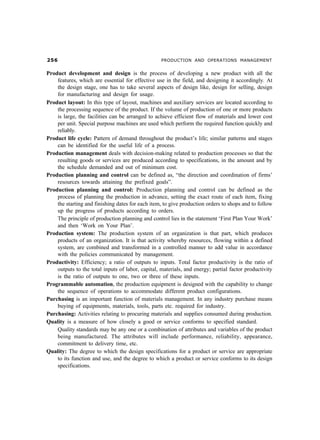#$ PRODUCTION AND OPERATIONS MANAGEMENT
Product development and design is the process of developing a new product with all the
features, which are essential for effective use in the field, and designing it accordingly. At
the design stage, one has to take several aspects of design like, design for selling, design
for manufacturing and design for usage.
Product layout: In this type of layout, machines and auxiliary services are located according to
the processing sequence of the product. If the volume of production of one or more products
is large, the facilities can be arranged to achieve efficient flow of materials and lower cost
per unit. Special purpose machines are used which perform the required function quickly and
reliably.
Product life cycle: Pattern of demand throughout the product’s life; similar patterns and stages
can be identified for the useful life of a process.
Production management deals with decision-making related to production processes so that the
resulting goods or services are produced according to specifications, in the amount and by
the schedule demanded and out of minimum cost.
Production planning and control can be defined as, “the direction and coordination of firms’
resources towards attaining the prefixed goals”.
Production planning and control: Production planning and control can be defined as the
process of planning the production in advance, setting the exact route of each item, fixing
the starting and finishing dates for each item, to give production orders to shops and to follow
up the progress of products according to orders.
The principle of production planning and control lies in the statement ‘First Plan Your Work’
and then ‘Work on Your Plan’.
Production system: The production system of an organization is that part, which produces
products of an organization. It is that activity whereby resources, flowing within a defined
system, are combined and transformed in a controlled manner to add value in accordance
with the policies communicated by management.
Productivity: Efficiency; a ratio of outputs to inputs. Total factor productivity is the ratio of
outputs to the total inputs of labor, capital, materials, and energy; partial factor productivity
is the ratio of outputs to one, two or three of these inputs.
Programmable automation, the production equipment is designed with the capability to change
the sequence of operations to accommodate different product configurations.
Purchasing is an important function of materials management. In any industry purchase means
buying of equipments, materials, tools, parts etc. required for industry.
Purchasing: Activities relating to procuring materials and supplies consumed during production.
Quality is a measure of how closely a good or service conforms to specified standard.
Quality standards may be any one or a combination of attributes and variables of the product
being manufactured. The attributes will include performance, reliability, appearance,
commitment to delivery time, etc.
Quality: The degree to which the design specifications for a product or service are appropriate
to its function and use, and the degree to which a product or service conforms to its design
specifications.
 