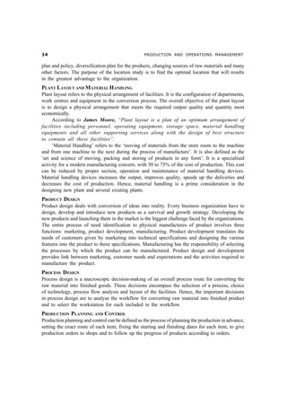 PRODUCTION AND OPERATIONS MANAGEMENT
plan and policy, diversification plan for the products, changing sources of raw materials and many
other factors. The purpose of the location study is to find the optimal location that will results
in the greatest advantage to the organization.
PLANT LAYOUT AND MATERIAL HANDLING
Plant layout refers to the physical arrangement of facilities. It is the configuration of departments,
work centres and equipment in the conversion process. The overall objective of the plant layout
is to design a physical arrangement that meets the required output quality and quantity most
economically.
According to James Moore, “Plant layout is a plan of an optimum arrangement of
facilities including personnel, operating equipment, storage space, material handling
equipments and all other supporting services along with the design of best structure
to contain all these facilities”.
‘Material Handling’ refers to the ‘moving of materials from the store room to the machine
and from one machine to the next during the process of manufacture’. It is also defined as the
‘art and science of moving, packing and storing of products in any form’. It is a specialised
activity for a modern manufacturing concern, with 50 to 75% of the cost of production. This cost
can be reduced by proper section, operation and maintenance of material handling devices.
Material handling devices increases the output, improves quality, speeds up the deliveries and
decreases the cost of production. Hence, material handling is a prime consideration in the
designing new plant and several existing plants.
PRODUCT DESIGN
Product design deals with conversion of ideas into reality. Every business organization have to
design, develop and introduce new products as a survival and growth strategy. Developing the
new products and launching them in the market is the biggest challenge faced by the organizations.
The entire process of need identification to physical manufactures of product involves three
functions: marketing, product development, manufacturing. Product development translates the
needs of customers given by marketing into technical specifications and designing the various
features into the product to these specifications. Manufacturing has the responsibility of selecting
the processes by which the product can be manufactured. Product design and development
provides link between marketing, customer needs and expectations and the activities required to
manufacture the product.
PROCESS DESIGN
Process design is a macroscopic decision-making of an overall process route for converting the
raw material into finished goods. These decisions encompass the selection of a process, choice
of technology, process flow analysis and layout of the facilities. Hence, the important decisions
in process design are to analyse the workflow for converting raw material into finished product
and to select the workstation for each included in the workflow.
PRODUCTION PLANNING AND CONTROL
Production planning and control can be defined as the process of planning the production in advance,
setting the exact route of each item, fixing the starting and finishing dates for each item, to give
production orders to shops and to follow up the progress of products according to orders.
 