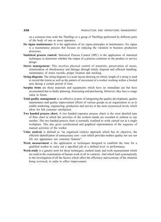 # PRODUCTION AND OPERATIONS MANAGEMENT
on a common time scale the Therbligs or a group of Therbligs performed by different parts
of the body of one or more operators.
Six sigma maintenance: It is the application of six sigma principles in maintenance. Six sigma
is a maintenance process that focuses on reducing the variation in business production
processes.
Statistical process control: Statistical Process Control (SPC) is the application of statistical
techniques to determine whether the output of a process conforms to the product or service
design.
Stores management: This involves physical control of materials, preservation of stores,
minimization of obsolescence and damage through timely disposal and efficient handling,
maintenance of stores records, proper location and stocking.
String diagram: The string diagram is a scale layout drawing on which, length of a string is used
to record the extent as well as the pattern of movement of a worker working within a limited
area during a certain period of time.
Surplus items are those materials and equipments which have no immediate use but have
accumulated due to faulty planning, forecasting and purchasing. However, they have a usage
value in future.
Total quality management is an effective system of integrating the quality development, quality
maintenance and quality improvement efforts of various groups in an organization so as to
enable marketing, engineering, production and service at the most economical levels which
allow for full customer satisfaction.
Two handed process chart: A two handed (operator process chart) is the most detailed type
of flow chart in which the activities of the workers hands are recorded in relation to one
another. The two handed process chart is normally confined to work carried out at a single
workplace. This also gives synchronised and graphical representation of the sequence of
manual activities of the worker.
Value analysis is defined as “an organized creative approach which has its objective, the
efficient identification of unnecessary cost—cost which provides neither quality nor use nor
life nor appearance nor customer features”.
Work measurement is the application or techniques designed to establish the time for a
qualified worker to carry out a specified job at a defined level or performance.
Work-study is a generic term for those techniques, method study and work measurement which
are used in the examination of human work in all its contexts. And which lead systematically
to the investigation of all the factors which affect the efficiency and economy of the situation
being reviewed, in order to effect improvement.
 