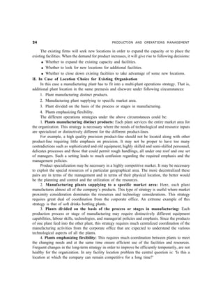 PRODUCTION AND OPERATIONS MANAGEMENT
The existing firms will seek new locations in order to expand the capacity or to place the
existing facilities. When the demand for product increases, it will give rise to following decisions:
l Whether to expand the existing capacity and facilities.
l Whether to look for new locations for additional facilities.
l Whether to close down existing facilities to take advantage of some new locations.
II. In Case of Location Choice for Existing Organisation
In this case a manufacturing plant has to fit into a multi-plant operations strategy. That is,
additional plant location in the same premesis and elsewere under following circumstances:
1. Plant manufacturing distinct products.
2. Manufacturing plant supplying to specific market area.
3. Plant divided on the basis of the process or stages in manufacturing.
4. Plants emphasizing flexibility.
The different operations strategies under the above circumstances could be:
1. Plants manufacturing distinct products: Each plant services the entire market area for
the organization. This strategy is necessary where the needs of technological and resource inputs
are specialized or distinctively different for the different product-lines.
For example, a high quality precision product-line should not be located along with other
product-line requiring little emphasis on precision. It may not be proper to have too many
contradictions such as sophisticated and old equipment, highly skilled and semi-skilled personnel,
delicates processes and those that could permit rough handlings, all under one roof and one set
of managers. Such a setting leads to much confusion regarding the required emphasis and the
management policies.
Product specialization may be necessary in a highly competitive market. It may be necessary
to exploit the special resources of a particular geographical area. The more decentralized these
pairs are in terms of the management and in terms of their physical location, the better would
be the planning and control and the utilization of the resources.
2. Manufacturing plants supplying to a specific market area: Here, each plant
manufactures almost all of the company’s products. This type of strategy is useful where market
proximity consideration dominates the resources and technology considerations. This strategy
requires great deal of coordination from the corporate office. An extreme example of this
strategy is that of soft drinks bottling plants.
3. Plants divided on the basis of the process or stages in manufacturing: Each
production process or stage of manufacturing may require distinctively different equipment
capabilities, labour skills, technologies, and managerial policies and emphasis. Since the products
of one plant feed into the other plant, this strategy requires much centralized coordination of the
manufacturing activities from the corporate office that are expected to understand the various
technological aspects of all the plants.
4. Plants emphasizing flexibility: This requires much coordination between plants to meet
the changing needs and at the same time ensure efficient use of the facilities and resources.
Frequent changes in the long-term strategy in order to improve be efficiently temporarily, are not
healthy for the organization. In any facility location problem the central question is: ‘Is this a
location at which the company can remain competitive for a long time?’
 