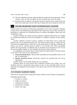PLANT LOCATION AND LAYOUT %
(d) The firm could hunt for human capital in different countries by having operations in those
countries. Thus, the firm can gather the best of people from across the globe.
(e) Foreign locations in addition to the domestic locations would lower the market risks for the
firm. If one market goes slow the other may be doing well, thus lowering the overall risk.
2.3 FACTORS INFLUENCING PLANT LOCATION/FACILITY LOCATION
Facility location is the process of determining a geographic site for a firm’s operations. Managers
of both service and manufacturing organizations must weigh many factors when assessing the
desirability of a particular site, including proximity to customers and suppliers, labour costs, and
transportation costs.
Location conditions are complex and each comprises a different Characteristic of a tangible
(i.e. Freight rates, production costs) and non-tangible (i.e. reliability, Frequency security, quality)
nature.
Location conditions are hard to measure. Tangible cost based factors such as wages and
products costs can be quantified precisely into what makes locations better to compare. On the
other hand non-tangible features, which refer to such characteristics as reliability, availability and
security, can only be measured along an ordinal or even nominal scale. Other non-tangible
features like the percentage of employees that are unionized can be measured as well. To sum
this up non-tangible features are very important for business location decisions.
It is appropriate to divide the factors, which influence the plant location or facility location
on the basis of the nature of the organisation as
1. General locational factors, which include controllable and uncontrollable factors for all
type of organisations.
2. Specific locational factors specifically required for manufacturing and service
organisations.
Location factors can be further divided into two categories:
Dominant factors are those derived from competitive priorities (cost, quality, time, and
flexibility) and have a particularly strong impact on sales or costs. Secondary factors also are
important, but management may downplay or even ignore some of them if other factors are more
important.
2.3.1 General Locational Factors
Following are the general factors required for location of plant in case of all types of organisations.
CONTROLLABLE FACTORS
1. Proximity to markets
2. Supply of materials
3. Transportation facilities
4. Infrastructure availability
5. Labour and wages
 