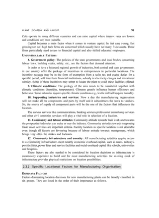 PLANT LOCATION AND LAYOUT !
Cola operate in many different countries and can raise capital where interest rates are lowest
and conditions are most suitable.
Capital becomes a main factor when it comes to venture capital. In that case young, fast
growing (or not) high tech firms are concerned which usually have not many fixed assets. These
firms particularly need access to financial capital and also skilled educated employees.
UNCONTROLLABLE FACTORS
8. Government policy: The policies of the state governments and local bodies concerning
labour laws, building codes, safety, etc., are the factors that demand attention.
In order to have a balanced regional growth of industries, both central and state governments
in our country offer the package of incentives to entrepreneurs in particular locations. The
incentive package may be in the form of exemption from a safes tax and excise duties for a
specific period, soft loan from financial institutions, subsidy in electricity charges and investment
subsidy. Some of these incentives may tempt to locate the plant to avail these facilities offered.
9. Climatic conditions: The geology of the area needs to be considered together with
climatic conditions (humidity, temperature). Climates greatly influence human efficiency and
behaviour. Some industries require specific climatic conditions e.g., textile mill will require humidity.
10. Supporting industries and services: Now a day the manufacturing organisation
will not make all the components and parts by itself and it subcontracts the work to vendors.
So, the source of supply of component parts will be the one of the factors that influences the
location.
The various services like communications, banking services professional consultancy services
and other civil amenities services will play a vital role in selection of a location.
11. Community and labour attitudes: Community attitude towards their work and towards
the prospective industries can make or mar the industry. Community attitudes towards supporting
trade union activities are important criteria. Facility location in specific location is not desirable
even though all factors are favouring because of labour attitude towards management, which
brings very often the strikes and lockouts.
12. Community infrastructure and amenity: All manufacturing activities require access
to a community infrastructure, most notably economic overhead capital, such as roads, railways,
port facilities, power lines and service facilities and social overhead capital like schools, universities
and hospitals.
These factors are also needed to be considered by location decisions as infrastructure is
enormously expensive to build and for most manufacturing activities the existing stock of
infrastructure provides physical restrictions on location possibilities.
2.3.2 Specific Locational Factors for Manufacturing Organisation
DOMINANT FACTORS
Factors dominating location decisions for new manufacturing plants can be broadly classified in
six groups. They are listed in the order of their importance as follows.
 