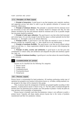 PLANT LOCATION AND LAYOUT !
2.7.2 Principles of Plant Layout
1. Principle of integration: A good layout is one that integrates men, materials, machines
and supporting services and others in order to get the optimum utilisation of resources and
maximum effectiveness.
2. Principle of minimum distance: This principle is concerned with the minimum travel
(or movement) of man and materials. The facilities should be arranged such that, the total
distance travelled by the men and materials should be minimum and as far as possible straight
line movement should be preferred.
3. Principle of cubic space utilisation: The good layout is one that utilise both horizontal
and vertical space. It is not only enough if only the floor space is utilised optimally but the third
dimension, i.e., the height is also to be utilised effectively.
4. Principle of flow: A good layout is one that makes the materials to move in forward
direction towards the completion stage, i.e., there should not be any backtracking.
5. Principle of maximum flexibility: The good layout is one that can be altered without
much cost and time, i.e., future requirements should be taken into account while designing the
present layout.
6. Principle of safety, security and satisfaction: A good layout is one that gives due
consideration to workers safety and satisfaction and safeguards the plant and machinery against
fire, theft, etc.
7. Principle of minimum handling: A good layout is one that reduces the material handling
to the minimum.
2.8 CLASSIFICATION OF LAYOUT
Layouts can be classified into the following five categories:
1. Process layout
2. Product layout
3. Combination layout
4. Fixed position layout
5. Group layout
2.8.1 Process Layout
Process layout is recommended for batch production. All machines performing similar type of
operations are grouped at one location in the process layout e.g., all lathes, milling machines, etc.
are grouped in the shop will be clustered in like groups.
Thus, in process layout the arrangement of facilities are grouped together according to their
functions. A typical process layout is shown in Fig. 2.5. The flow paths of material through the
facilities from one functional area to another vary from product to product. Usually the paths are
long and there will be possibility of backtracking.
Process layout is normally used when the production volume is not sufficient to justify a
product layout. Typically, job shops employ process layouts due to the variety of products
manufactured and their low production volumes.
 