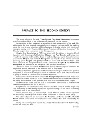 The second edition of the book Production and Operations Management incorporates
several suggestions offered by our colleagues and students all over the country.
In this edition we have endeavored to strengthen the basic characteristics of the book. The
subject matter has been presented systematically in ten chapters, which can enable the reader to
master the topics covered without any additional guidance. In keeping with the basic objective of
making the learning of the ‘Concept and Principles in Production and Operations Management’, the
following chapters have been revised as per the suggestions.
Chapter 1 on Introduction to POM was revised with the addition of Managing Global
Operations with the concept of globalization. Chapter 2 on Plant Location and Layout was
revised with locational models and the design of product and process layout. Service layout was
also included. Chapter 4 on Materials Management was revised with the addition of special
purchasing system. Chapter 6 on Quality Control was revised with the addition of ISO 14000
series along with the recognized bodies for ISO certification. Chapter 8 on Maintenance
Management was revised with the concept of Total Preventive Maintenance.
The revised edition also contains Caselets which provides additional input to understand the
subject with practical application of the techniques used in each chapter.
For the development of application skill of the theoretical knowledge of production and operation
management, it is necessary to arrange for a visit or conduct the project work either by individual
or group of students in a manufacturing or service organisation.
In this context the revised edition contains skill development/practicals in each chapter. For
this purpose the students are adviced to visit a Fast Food Restaurant like Pizza Hut or Pizza Corner
for getting the information for the questions given under skill development in each chapter.
In addition to the caselet, cases are given to understand the entire concept of production and
operations management at the end of the book.
Complete care has been taken to make the book error free. However, mistakes might have
crept inadvertently. Readers finding any error are requested to bring it to our notice, for enabling
us to rectify them in our future editions.
We are grateful to New Age International (P) Limited, Publishers, and the editorial department
for their untiring effort to publish the book within a short span of time with a nice get up.
Our acknowledgements are also due to Dr. Poornima Anil Kumar and Mrs. Bharathi
Suresh, without whose support and sacrifice this work would not have been completed by the
deadline.
Finally, our acknowledgement is due to the Almighty who has blessed us with the knowledge,
required for writing this book.
AUTHORS
PREFACE TO THE SECOND EDITION
 