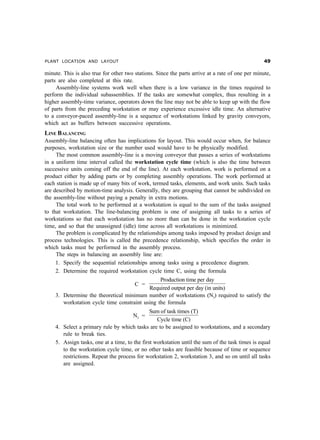 PLANT LOCATION AND LAYOUT '
minute. This is also true for other two stations. Since the parts arrive at a rate of one per minute,
parts are also completed at this rate.
Assembly-line systems work well when there is a low variance in the times required to
perform the individual subassemblies. If the tasks are somewhat complex, thus resulting in a
higher assembly-time variance, operators down the line may not be able to keep up with the flow
of parts from the preceding workstation or may experience excessive idle time. An alternative
to a conveyor-paced assembly-line is a sequence of workstations linked by gravity conveyors,
which act as buffers between successive operations.
LINE BALANCING
Assembly-line balancing often has implications for layout. This would occur when, for balance
purposes, workstation size or the number used would have to be physically modified.
The most common assembly-line is a moving conveyor that passes a series of workstations
in a uniform time interval called the workstation cycle time (which is also the time between
successive units coming off the end of the line). At each workstation, work is performed on a
product either by adding parts or by completing assembly operations. The work performed at
each station is made up of many bits of work, termed tasks, elements, and work units. Such tasks
are described by motion-time analysis. Generally, they are grouping that cannot be subdivided on
the assembly-line without paying a penalty in extra motions.
The total work to be performed at a workstation is equal to the sum of the tasks assigned
to that workstation. The line-balancing problem is one of assigning all tasks to a series of
workstations so that each workstation has no more than can be done in the workstation cycle
time, and so that the unassigned (idle) time across all workstations is minimized.
The problem is complicated by the relationships among tasks imposed by product design and
process technologies. This is called the precedence relationship, which specifies the order in
which tasks must be performed in the assembly process.
The steps in balancing an assembly line are:
1. Specify the sequential relationships among tasks using a precedence diagram.
2. Determine the required workstation cycle time C, using the formula
C =
Production time per day
Required output per day (in units)
3. Determine the theoretical minimum number of workstations (Nt) required to satisfy the
workstation cycle time constraint using the formula
Nt =
Sum of task times (T)
Cycle time (C)
4. Select a primary rule by which tasks are to be assigned to workstations, and a secondary
rule to break ties.
5. Assign tasks, one at a time, to the first workstation until the sum of the task times is equal
to the workstation cycle time, or no other tasks are feasible because of time or sequence
restrictions. Repeat the process for workstation 2, workstation 3, and so on until all tasks
are assigned.
 