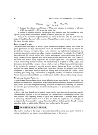 # PRODUCTION AND OPERATIONS MANAGEMENT
Efficiency =
T 195
.77 or 77%
N C 5 50.4a
= =
´
7. Evaluate the solution. An efficiency of 77 per cent indicates an imbalance or idle time
of 23 per cent (1.0 – .77) across the entire line.
In addition to balancing a line for a given cycle time, managers must also consider four other
options: pacing, behavioural factors, number of models produced, and cycle times.
Pacing is the movement of product from one station to the next after the cycle time has
elapsed. Paced lines have no buffer inventory. Unpaced lines require inventory storage areas to
be placed between stations.
BEHAVIOURAL FACTORS
The most controversial aspect of product layout is behavioural response. Studies have shown that
paced production and high specialization lower job satisfaction. One study has shown that
productivity increased on unpaced lines. Many companies are exploring job enlargement and
rotation to increase job variety and reduce excessive specialization. For example, New York Life
has redesigned the jobs of workers who process and evaluate claims applications. Instead of
using a production line approach with several workers doing specialized tasks, New York Life
has made each worker solely responsible for an entire application. This approach increased
worker responsibility and raised morale. In manufacturing, at its plant in Kohda, Japan, Sony
Corporation dismantled the conveyor belts on which as many as 50 people assembled camcorders.
It set up tables for workers to assemble an entire camera themselves, doing everything from
soldering to testing. Output per worker is up 10 per cent, because the approach frees efficient
assemblers to make more products instead of limiting them to conveyor belt’s speed. And if
something goes wrong, only a small section of the plant is affected. This approach also allows the
line to match actual demand better and avoid frequent shutdown because of inventory buildups.
NUMBER OF MODELS PRODUCED
A mixed-model line produces several items belonging to the same family. A single-model line
produces one model with no variations. Mixed model production enables a plant to achieve both
high-volume production and product variety. However, it complicates scheduling and increases
the need for good communication about the specific parts to be produced at each station.
CYCLE TIMES
A line’s cycle time depends on the desired output rate (or sometimes on the maximum number
of workstations allowed). In turn, the maximum line efficiency varies considerably with the cycle
time selected. Thus, exploring a range of cycle times makes sense. A manager might go with
a particularly efficient solution even if it does not match the output rate. The manager can
compensate for the mismatch by varying the number of hours the line operates through overtime,
extending shifts, or adding shifts. Multiple lines might even be the answer.
2.10 DESIGN OF PROCESS LAYOUT
The analysis involved in the design of production lines and assembly lines relates primarily to
timing, coordination, and balance among individual stages in the process.
 