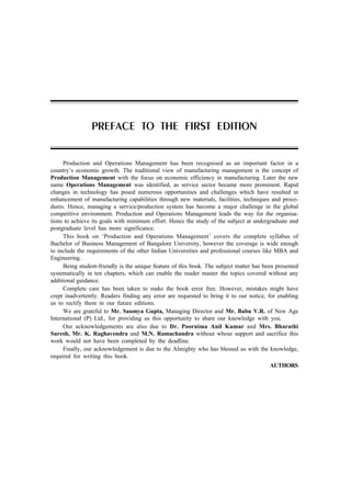 Production and Operations Management has been recognised as an important factor in a
country’s economic growth. The traditional view of manufacturing management is the concept of
Production Management with the focus on economic efficiency in manufacturing. Later the new
name Operations Management was identified, as service sector became more prominent. Rapid
changes in technology has posed numerous opportunities and challenges which have resulted in
enhancement of manufacturing capabilities through new materials, facilities, techniques and proce-
dures. Hence, managing a service/production system has become a major challenge in the global
competitive environment. Production and Operations Management leads the way for the organisa-
tions to achieve its goals with minimum effort. Hence the study of the subject at undergraduate and
postgraduate level has more significance.
This book on ‘Production and Operations Management’ covers the complete syllabus of
Bachelor of Business Management of Bangalore University, however the coverage is wide enough
to include the requirements of the other Indian Universities and professional courses like MBA and
Engineering.
Being student-friendly is the unique feature of this book. The subject matter has been presented
systematically in ten chapters, which can enable the reader master the topics covered without any
additional guidance.
Complete care has been taken to make the book error free. However, mistakes might have
crept inadvertently. Readers finding any error are requested to bring it to our notice, for enabling
us to rectify them in our future editions.
We are grateful to Mr. Saumya Gupta, Managing Director and Mr. Babu V.R. of New Age
International (P) Ltd., for providing us this opportunity to share our knowledge with you.
Our acknowledgements are also due to Dr. Poornima Anil Kumar and Mrs. Bharathi
Suresh, Mr. K. Raghavendra and M.N. Ramachandra without whose support and sacrifice this
work would not have been completed by the deadline.
Finally, our acknowledgement is due to the Almighty who has blessed us with the knowledge,
required for writing this book.
AUTHORS
PREFACE TO THE FIRST EDITION
 