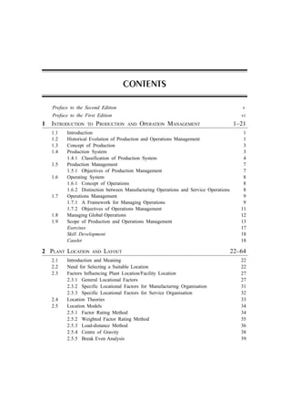 Preface to the Second Edition v
Preface to the First Edition vi
1 INTRODUCTION TO PRODUCTION AND OPERATION MANAGEMENT 1–21
1.1 Introduction 1
1.2 Historical Evolution of Production and Operations Management 1
1.3 Concept of Production 3
1.4 Production System 3
1.4.1 Classification of Production System 4
1.5 Production Management 7
1.5.1 Objectives of Production Management 7
1.6 Operating System 8
1.6.1 Concept of Operations 8
1.6.2 Distinction between Manufacturing Operations and Service Operations 8
1.7 Operations Management 9
1.7.1 A Framework for Managing Operations 9
1.7.2 Objectives of Operations Management 11
1.8 Managing Global Operations 12
1.9 Scope of Production and Operations Management 13
Exercises 17
Skill Development 18
Caselet 18
2 PLANT LOCATION AND LAYOUT 22–64
2.1 Introduction and Meaning 22
2.2 Need for Selecting a Suitable Location 22
2.3 Factors Influencing Plant Location/Facility Location 27
2.3.1 General Locational Factors 27
2.3.2 Specific Locational Factors for Manufacturing Organisation 31
2.3.3 Specific Locational Factors for Service Organisation 32
2.4 Location Theories 33
2.5 Location Models 34
2.5.1 Factor Rating Method 34
2.5.2 Weighted Factor Rating Method 35
2.5.3 Load-distance Method 36
2.5.4 Centre of Gravity 38
2.5.5 Break Even Analysis 39
CONTENTS
 