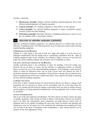 MATERIAL HANDLING $%
17. Obsolescence principle: Replace obsolete handling methods/equipment when more
efficient method/equipment will improve operation.
18. Capacity principle: Use handling equipment to help achieve its full capacity.
19. Control principle: Use material handling equipment to improve production control,
inventory control and other handling.
20. Performance principle: Determine efficiency of handling performance in terms of cost
per unit handled which is the primary criterion.
3.4 SELECTION OF MATERIAL HANDLING EQUIPMENTS
Selection of Material Handling equipment is an important decision as it affects both cost and
efficiency of handling system. The following factors are to be taken into account while selecting
material handling equipment.
1. PROPERTIES OF THE MATERIAL
Whether it is solid, liquid or gas, and in what size, shape and weight it is to be moved, are
important considerations and can already lead to a preliminary elimination from the range of
available equipment under review. Similarly, if a material is fragile, corrosive or toxic this will
imply that certain handling methods and containers will be preferable to others.
2. LAYOUT AND CHARACTERISTICS OF THE BUILDING
Another restricting factor is the availability of space for handling. Low-level ceiling may
preclude the use of hoists or cranes, and the presence of supporting columns in awkward
places can limit the size of the material-handling equipment. If the building is multi-storeyed,
chutes or ramps for industrial trucks may be used. Layout itself will indicate the type of
production operation (continuous, intermittent, fixed position or group) and can indicate some
items of equipment that will be more suitable than others. Floor capacity also helps in selecting
the best material handling equipment.
3. PRODUCTION FLOW
If the flow is fairly constant between two fixed positions that are not likely to change, fixed
equipment such as conveyors or chutes can be successfully used. If, on the other hand, the
flow is not constant and the direction changes occasionally from one point to another because
several products are being produced simultaneously, moving equipment such as trucks would
be preferable.
4. COST CONSIDERATIONS
This is one of the most important considerations. The above factors can help to narrow the range
of suitable equipment, while costing can help in taking a final decision. Several cost elements
need to be taken into consideration when comparisons are made between various items of
equipment that are all capable of handling the same load. Initial investment and operating and
maintenance costs are the major cost to be considered. By calculating and comparing the total
cost for each of the items of equipment under consideration, a more rational decision can be
reached on the most appropriate choice.
 