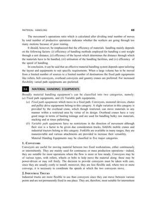 MATERIAL HANDLING $'
The movement’s operations ratio which is calculated after dividing total number of moves
by total number of productive operations indicates whether the workers are going through too
many motions because of poor routing.
It should, however, be emphasized that the efficiency of materials handling mainly depends
on the following factors: (i) efficiency of handling methods employed for handling a unit weight
through a unit distance, (ii) efficiency of the layout which determines the distance through which
the materials have to be handled, (iii) utilisation of the handling facilities, and (iv) efficiency of
the speed of handling.
In conclusion, it can be said that an effective material handling system depends upon tailoring
the layout and equipments to suit specific requirements. When a large volume has to be moved
from a limited number of sources to a limited number of destinations the fixed path equipments
like rollers, belt conveyors, overhead conveyors and gauntry cranes are preferred. For increased
flexibility varied path equipments are preferred.
3.6 MATERIAL HANDING EQUIPMENTS
Broadly material handling equipment’s can be classified into two categories, namely:
(a) Fixed path equipments, and (b) Variable path equipments.
(a) Fixed path equipments which move in a fixed path. Conveyors, monorail devices, chutes
and pulley drive equipments belong to this category. A slight variation in this category is
provided by the overhead crane, which though restricted, can move materials in any
manner within a restricted area by virtue of its design. Overhead cranes have a very
good range in terms of hauling tonnage and are used for handling bulky raw materials,
stacking and at times palletizing.
(b) Variable path equipments have no restrictions in the direction of movement although
their size is a factor to be given due consideration trucks, forklifts mobile cranes and
industrial tractors belong to this category. Forklifts are available in many ranges, they are
manoeuvrable and various attachments are provided to increase their versatility.
Material Handing Equipments may be classified in five major categories.
1. CONVEYORS
Conveyors are useful for moving material between two fixed workstations, either continuously
or intermittently. They are mainly used for continuous or mass production operations—indeed,
they are suitable for most operations where the flow is more or less steady. Conveyors may be
of various types, with rollers, wheels or belts to help move the material along: these may be
power-driven or may roll freely. The decision to provide conveyors must be taken with care,
since they are usually costly to install; moreover, they are less flexible and, where two or more
converge, it is necessary to coordinate the speeds at which the two conveyors move.
2. INDUSTRIAL TRUCKS
Industrial trucks are more flexible in use than conveyors since they can move between various
points and are not permanently fixed in one place. They are, therefore, most suitable for intermittent
 