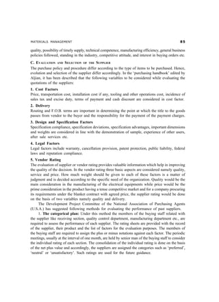 MATERIALS MANAGEMENT #
quality, possibility of timely supply, technical competence, manufacturing efficiency, general business
policies followed, standing in the industry, competitive attitude, and interest in buying orders etc.
C. EVALUATION AND SELECTION OF THE SUPPLIER
The purchase policy and procedure differ according to the type of items to be purchased. Hence,
evolution and selection of the supplier differ accordingly. In the ‘purchasing handbook’ edited by
Aljian, it has been described that the following variables to be considered while evaluating the
quotations of the suppliers:
1. Cost Factors
Price, transportation cost, installation cost if any, tooling and other operations cost, incidence of
sales tax and excise duty, terms of payment and cash discount are considered in cost factor.
2. Delivery
Routing and F.O.B. terms are important in determining the point at which the title to the goods
passes from vendor to the buyer and the responsibility for the payment of the payment charges.
3. Design and Specification Factors
Specification compliance, specification deviations, specification advantages, important dimensions
and weights are considered in line with the demonstration of sample, experience of other users,
after sale services etc.
4. Legal Factors
Legal factors include warranty, cancellation provision, patent protection, public liability, federal
laws and reputation compliance.
5. Vendor Rating
The evaluation of supplier or vendor rating provides valuable information which help in improving
the quality of the decision. In the vendor rating three basic aspects are considered namely quality,
service and price. How much weight should be given to each of these factors is a matter of
judgment and is decided according to the specific need of the organization. Quality would be the
main consideration in the manufacturing of the electrical equipments while price would be the
prime consideration in the product having a tense competitive market and for a company procuring
its requirements under the blanket contract with agreed price, the supplier rating would be done
on the basis of two variables namely quality and delivery.
The Development Project Committee of the National Association of Purchasing Agents
(U.S.A.) has suggested following methods for evaluating the performance of past suppliers.
1. The categorical plan: Under this method the members of the buying staff related with
the supplier like receiving section, quality control department, manufacturing department etc., are
required to assess the performance of each supplier. The rating sheets are provided with the record
of the supplier, their product and the list of factors for the evaluation purposes. The members of
the buying staff are required to assign the plus or minus notations against each factor. The periodic
meetings, usually at the interval of one month, are held by senior man of the buying staff to consider
the individual rating of each section. The consolidation of the individual rating is done on the basis
of the net plus value and accordingly, the suppliers are assigned the categories such as ‘preferred’,
‘neutral’ or ‘unsatisfactory’. Such ratings are used for the future guidance.
 