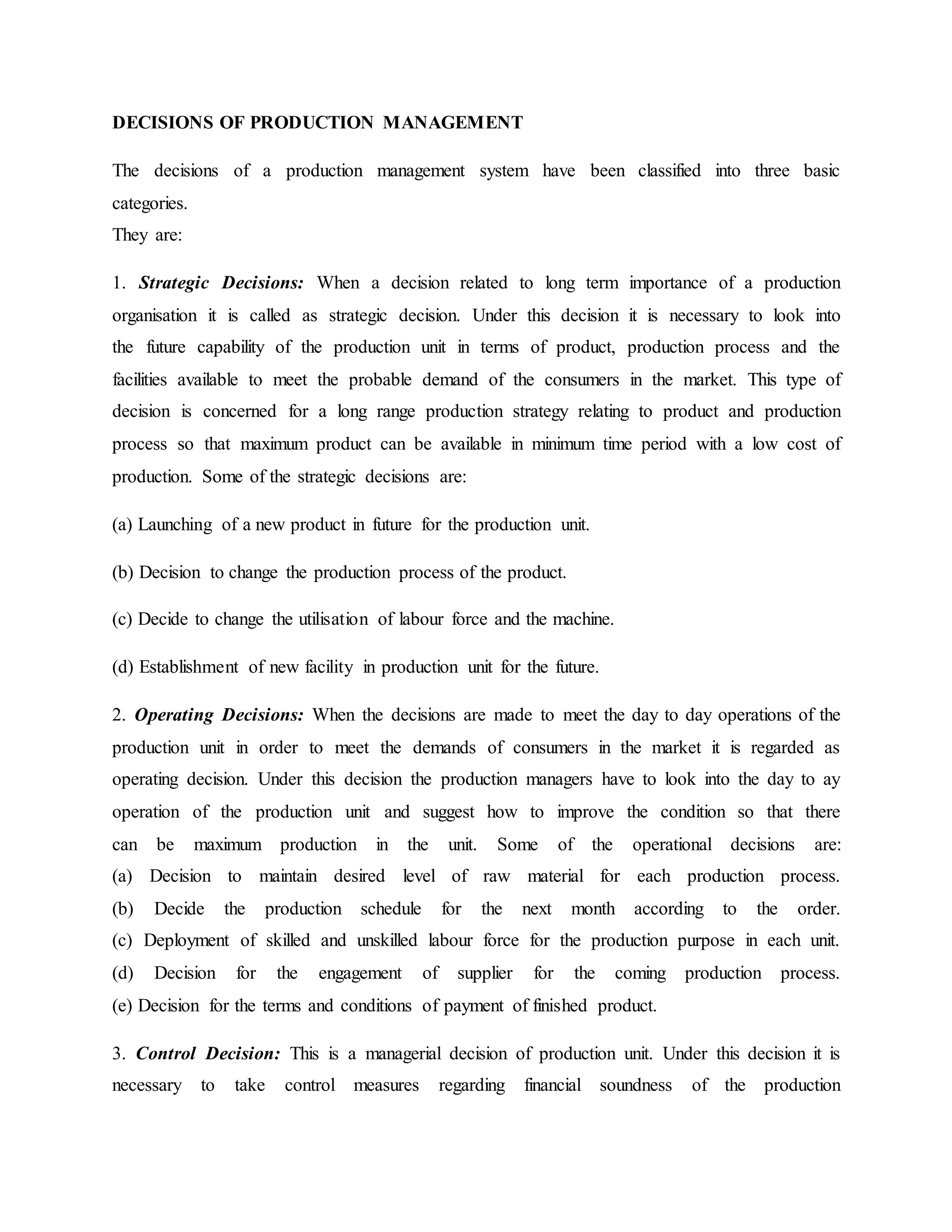 DECISIONS OF PRODUCTION MANAGEMENT
The decisions of a production management system have been classified into three basic
categories.
They are:
1. Strategic Decisions: When a decision related to long term importance of a production
organisation it is called as strategic decision. Under this decision it is necessary to look into
the future capability of the production unit in terms of product, production process and the
facilities available to meet the probable demand of the consumers in the market. This type of
decision is concerned for a long range production strategy relating to product and production
process so that maximum product can be available in minimum time period with a low cost of
production. Some of the strategic decisions are:
(a) Launching of a new product in future for the production unit.
(b) Decision to change the production process of the product.
(c) Decide to change the utilisation of labour force and the machine.
(d) Establishment of new facility in production unit for the future.
2. Operating Decisions: When the decisions are made to meet the day to day operations of the
production unit in order to meet the demands of consumers in the market it is regarded as
operating decision. Under this decision the production managers have to look into the day to ay
operation of the production unit and suggest how to improve the condition so that there
can be maximum production in the unit. Some of the operational decisions are:
(a) Decision to maintain desired level of raw material for each production process.
(b) Decide the production schedule for the next month according to the order.
(c) Deployment of skilled and unskilled labour force for the production purpose in each unit.
(d) Decision for the engagement of supplier for the coming production process.
(e) Decision for the terms and conditions of payment of finished product.
3. Control Decision: This is a managerial decision of production unit. Under this decision it is
necessary to take control measures regarding financial soundness of the production
 