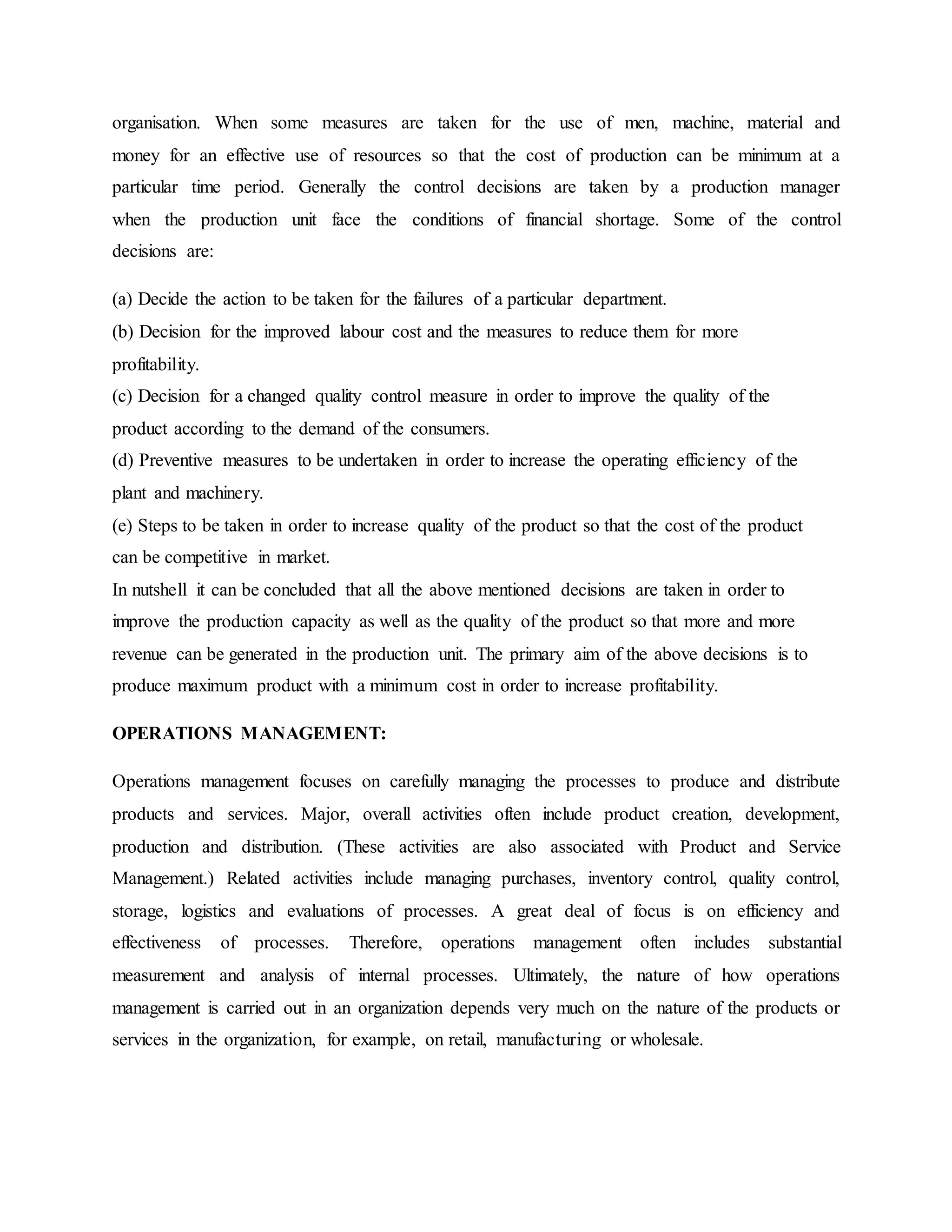 organisation. When some measures are taken for the use of men, machine, material and
money for an effective use of resources so that the cost of production can be minimum at a
particular time period. Generally the control decisions are taken by a production manager
when the production unit face the conditions of financial shortage. Some of the control
decisions are:
(a) Decide the action to be taken for the failures of a particular department.
(b) Decision for the improved labour cost and the measures to reduce them for more
profitability.
(c) Decision for a changed quality control measure in order to improve the quality of the
product according to the demand of the consumers.
(d) Preventive measures to be undertaken in order to increase the operating efficiency of the
plant and machinery.
(e) Steps to be taken in order to increase quality of the product so that the cost of the product
can be competitive in market.
In nutshell it can be concluded that all the above mentioned decisions are taken in order to
improve the production capacity as well as the quality of the product so that more and more
revenue can be generated in the production unit. The primary aim of the above decisions is to
produce maximum product with a minimum cost in order to increase profitability.
OPERATIONS MANAGEMENT:
Operations management focuses on carefully managing the processes to produce and distribute
products and services. Major, overall activities often include product creation, development,
production and distribution. (These activities are also associated with Product and Service
Management.) Related activities include managing purchases, inventory control, quality control,
storage, logistics and evaluations of processes. A great deal of focus is on efficiency and
effectiveness of processes. Therefore, operations management often includes substantial
measurement and analysis of internal processes. Ultimately, the nature of how operations
management is carried out in an organization depends very much on the nature of the products or
services in the organization, for example, on retail, manufacturing or wholesale.
 