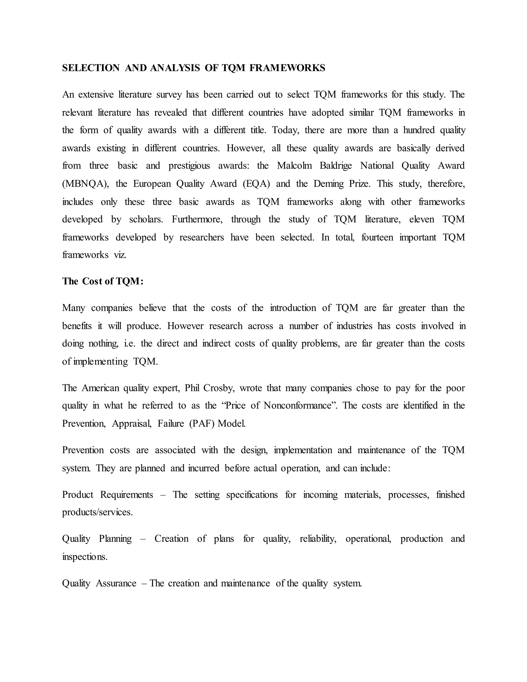 SELECTION AND ANALYSIS OF TQM FRAMEWORKS
An extensive literature survey has been carried out to select TQM frameworks for this study. The
relevant literature has revealed that different countries have adopted similar TQM frameworks in
the form of quality awards with a different title. Today, there are more than a hundred quality
awards existing in different countries. However, all these quality awards are basically derived
from three basic and prestigious awards: the Malcolm Baldrige National Quality Award
(MBNQA), the European Quality Award (EQA) and the Deming Prize. This study, therefore,
includes only these three basic awards as TQM frameworks along with other frameworks
developed by scholars. Furthermore, through the study of TQM literature, eleven TQM
frameworks developed by researchers have been selected. In total, fourteen important TQM
frameworks viz.
The Cost of TQM:
Many companies believe that the costs of the introduction of TQM are far greater than the
benefits it will produce. However research across a number of industries has costs involved in
doing nothing, i.e. the direct and indirect costs of quality problems, are far greater than the costs
of implementing TQM.
The American quality expert, Phil Crosby, wrote that many companies chose to pay for the poor
quality in what he referred to as the “Price of Nonconformance”. The costs are identified in the
Prevention, Appraisal, Failure (PAF) Model.
Prevention costs are associated with the design, implementation and maintenance of the TQM
system. They are planned and incurred before actual operation, and can include:
Product Requirements – The setting specifications for incoming materials, processes, finished
products/services.
Quality Planning – Creation of plans for quality, reliability, operational, production and
inspections.
Quality Assurance – The creation and maintenance of the quality system.
 