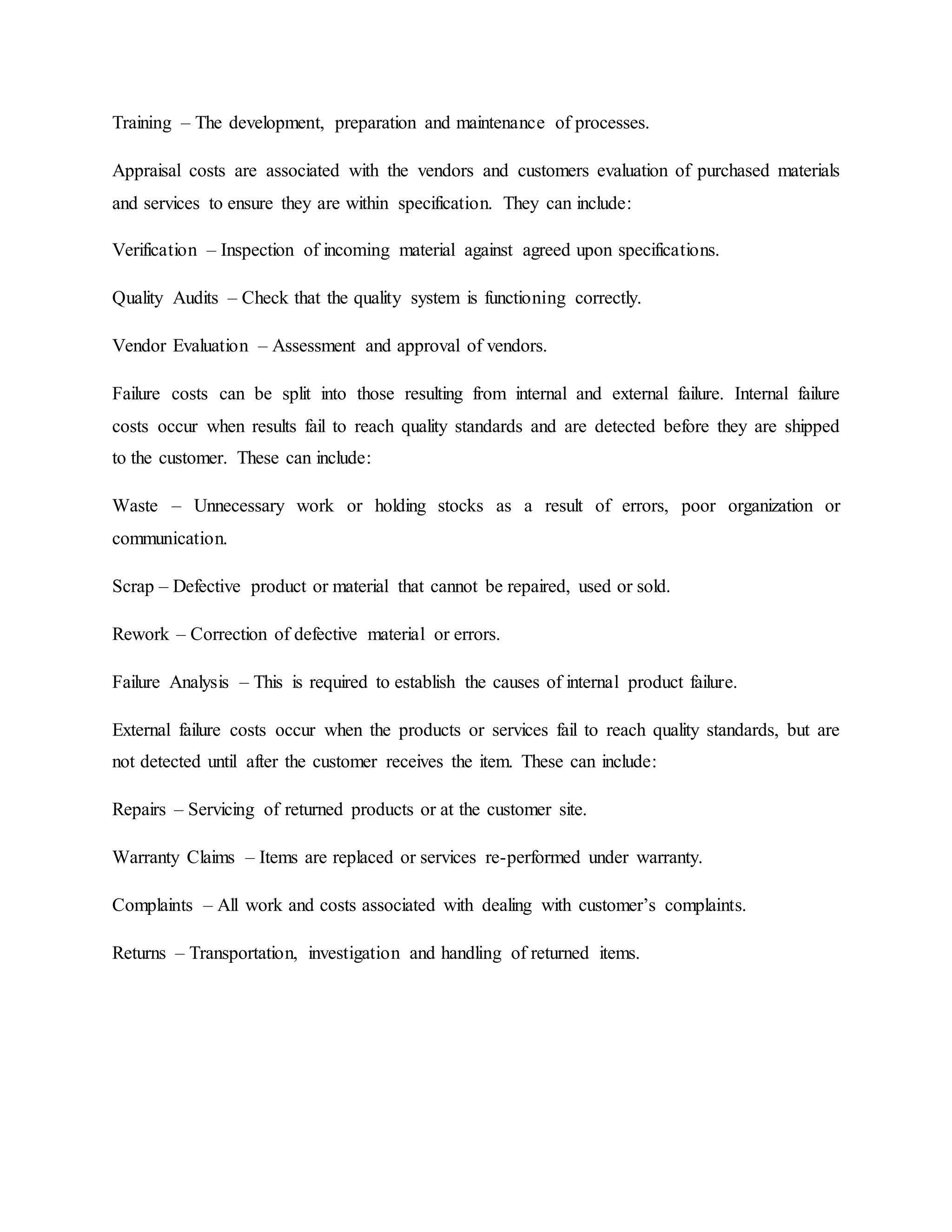 Training – The development, preparation and maintenance of processes.
Appraisal costs are associated with the vendors and customers evaluation of purchased materials
and services to ensure they are within specification. They can include:
Verification – Inspection of incoming material against agreed upon specifications.
Quality Audits – Check that the quality system is functioning correctly.
Vendor Evaluation – Assessment and approval of vendors.
Failure costs can be split into those resulting from internal and external failure. Internal failure
costs occur when results fail to reach quality standards and are detected before they are shipped
to the customer. These can include:
Waste – Unnecessary work or holding stocks as a result of errors, poor organization or
communication.
Scrap – Defective product or material that cannot be repaired, used or sold.
Rework – Correction of defective material or errors.
Failure Analysis – This is required to establish the causes of internal product failure.
External failure costs occur when the products or services fail to reach quality standards, but are
not detected until after the customer receives the item. These can include:
Repairs – Servicing of returned products or at the customer site.
Warranty Claims – Items are replaced or services re-performed under warranty.
Complaints – All work and costs associated with dealing with customer’s complaints.
Returns – Transportation, investigation and handling of returned items.
 