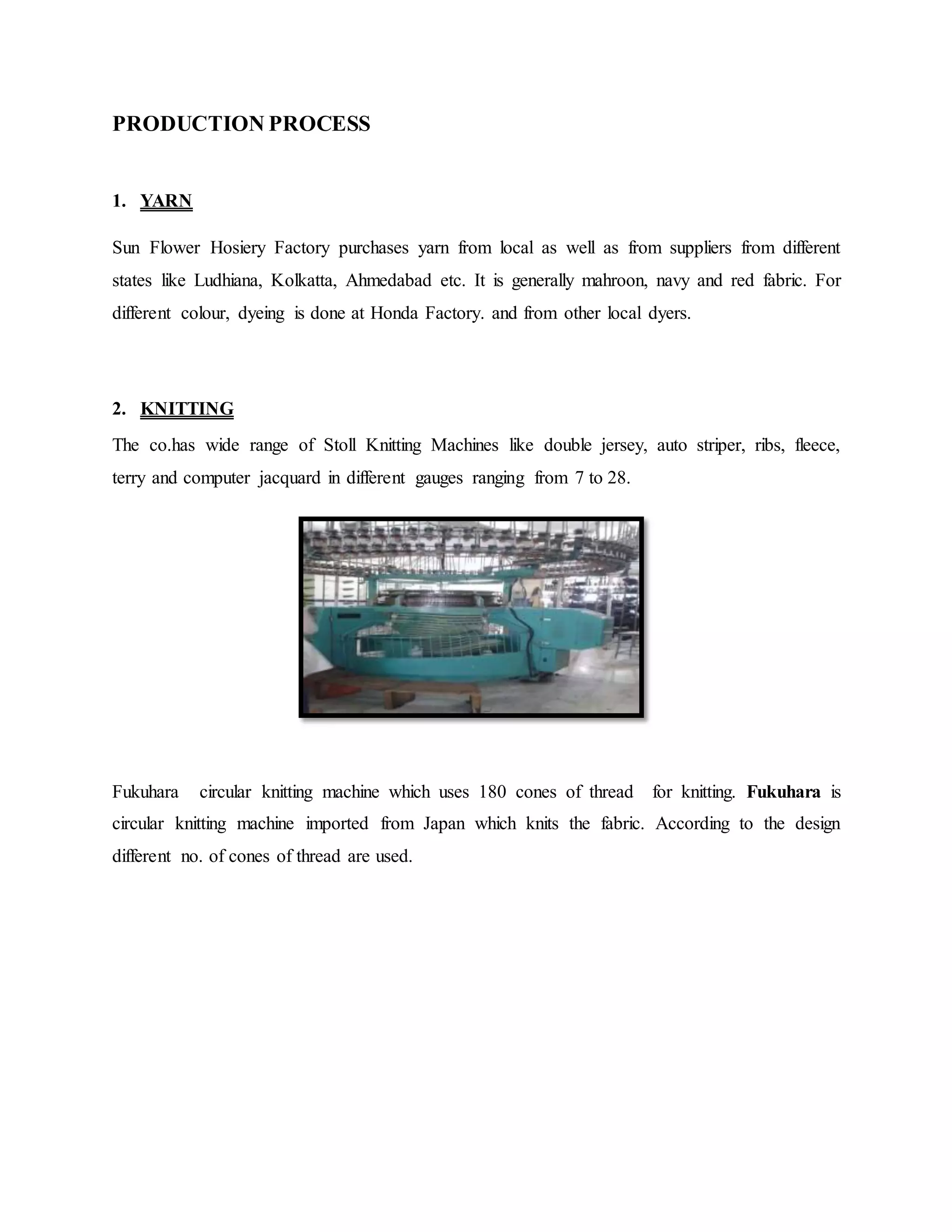 PRODUCTION PROCESS
1. YARN
Sun Flower Hosiery Factory purchases yarn from local as well as from suppliers from different
states like Ludhiana, Kolkatta, Ahmedabad etc. It is generally mahroon, navy and red fabric. For
different colour, dyeing is done at Honda Factory. and from other local dyers.
2. KNITTING
The co.has wide range of Stoll Knitting Machines like double jersey, auto striper, ribs, fleece,
terry and computer jacquard in different gauges ranging from 7 to 28.
Fukuhara circular knitting machine which uses 180 cones of thread for knitting. Fukuhara is
circular knitting machine imported from Japan which knits the fabric. According to the design
different no. of cones of thread are used.
 