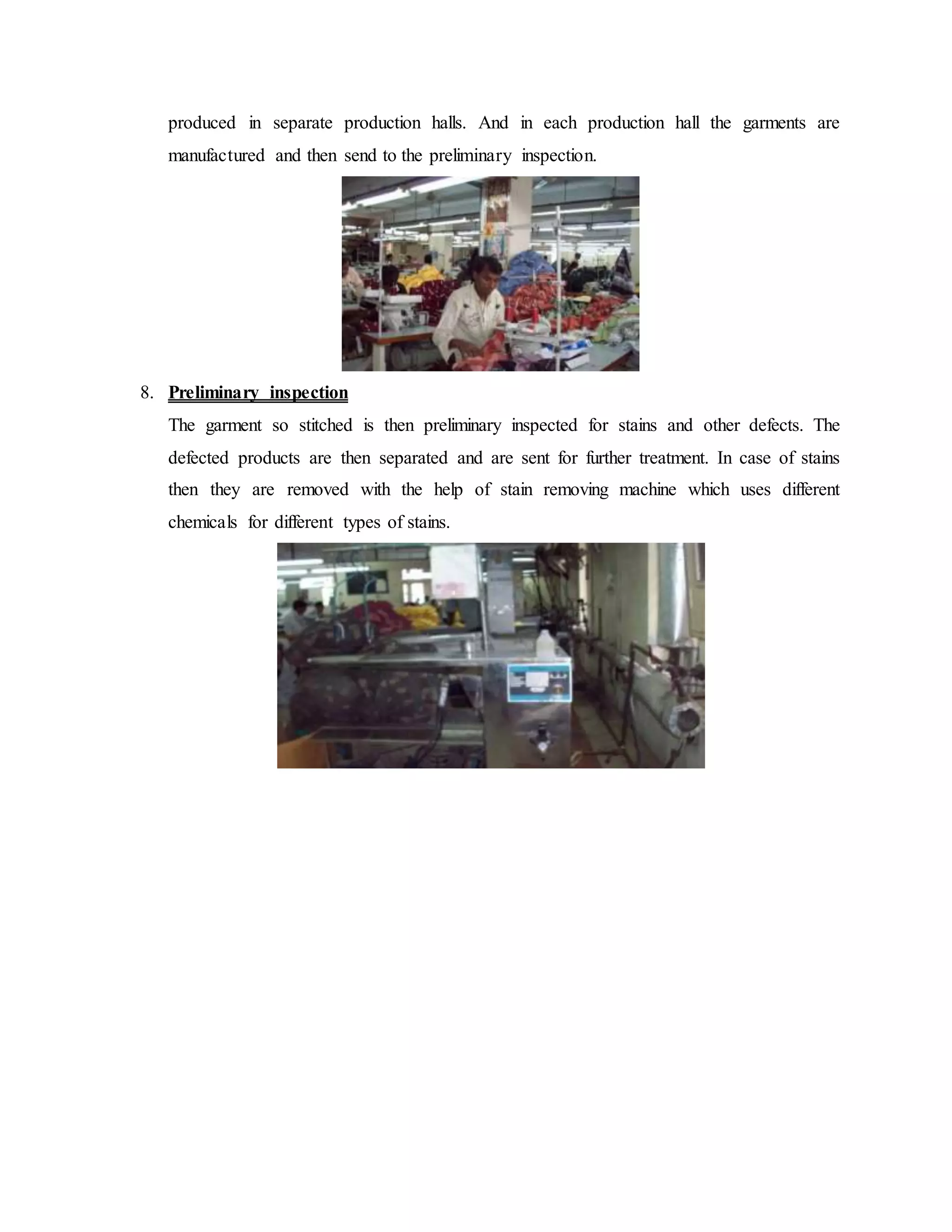 produced in separate production halls. And in each production hall the garments are
manufactured and then send to the preliminary inspection.
8. Preliminary inspection
The garment so stitched is then preliminary inspected for stains and other defects. The
defected products are then separated and are sent for further treatment. In case of stains
then they are removed with the help of stain removing machine which uses different
chemicals for different types of stains.
 