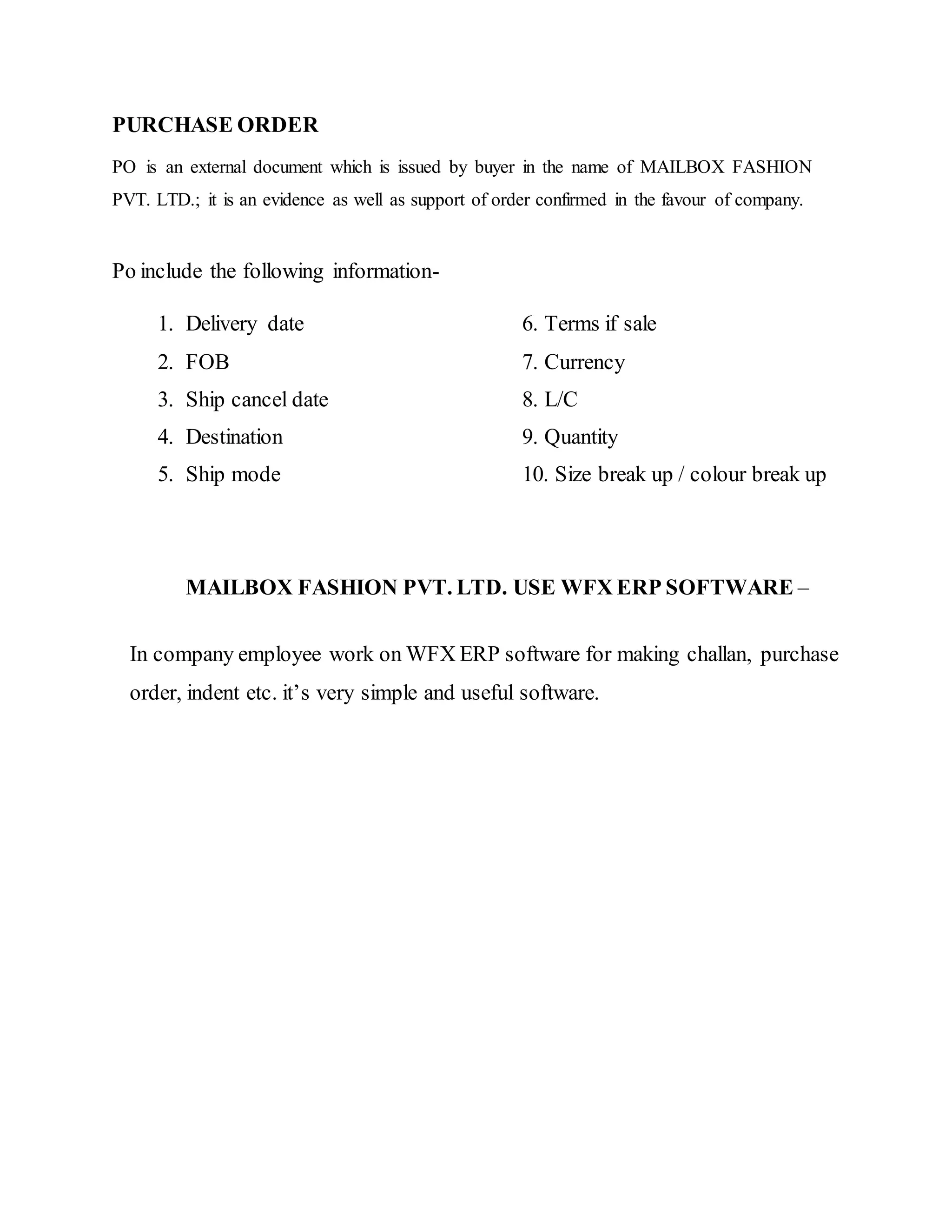 PURCHASE ORDER
PO is an external document which is issued by buyer in the name of MAILBOX FASHION
PVT. LTD.; it is an evidence as well as support of order confirmed in the favour of company.
Po include the following information-
1. Delivery date 6. Terms if sale
2. FOB 7. Currency
3. Ship cancel date 8. L/C
4. Destination 9. Quantity
5. Ship mode 10. Size break up / colour break up
MAILBOX FASHION PVT. LTD. USE WFX ERP SOFTWARE –
In company employee work on WFX ERP software for making challan, purchase
order, indent etc. it’s very simple and useful software.
 