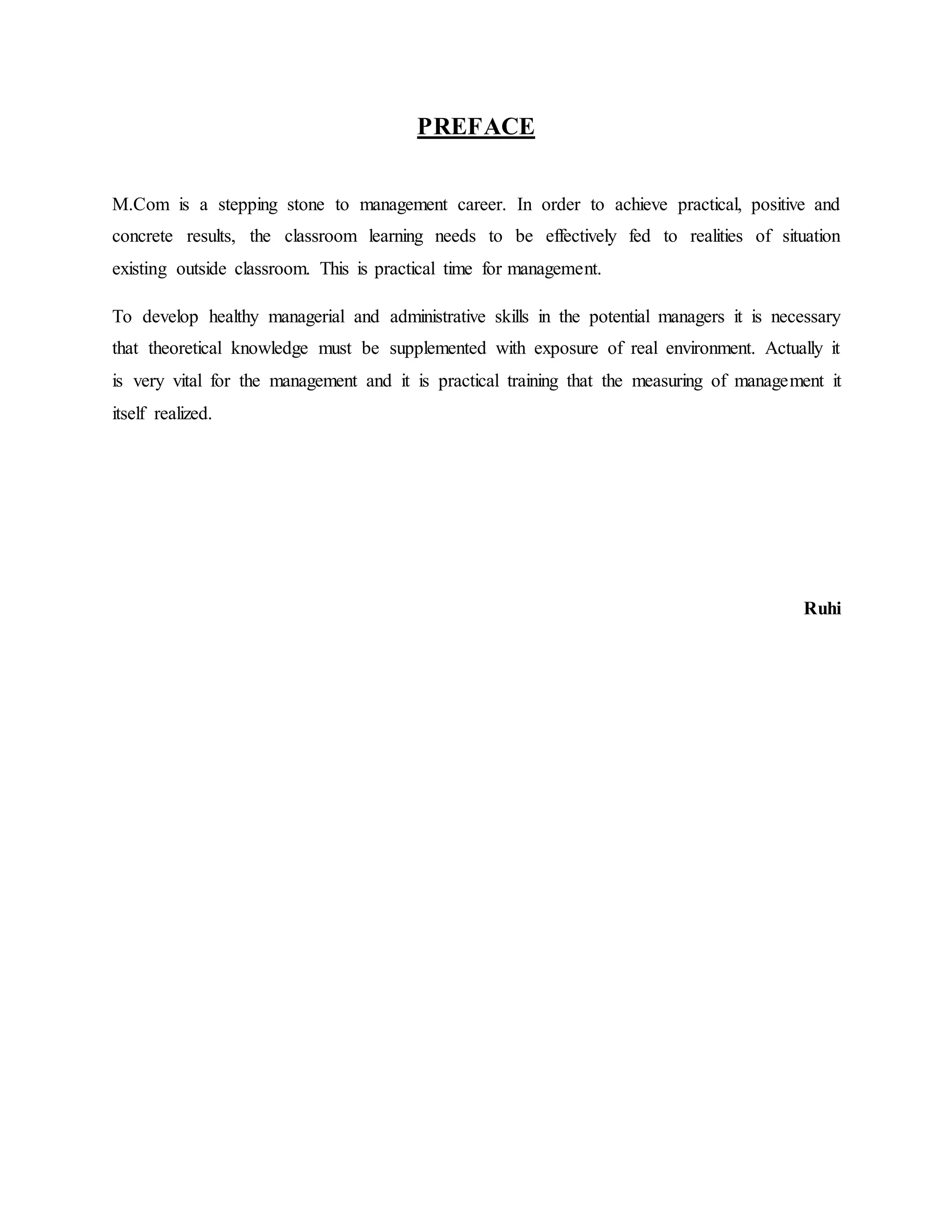 PREFACE
M.Com is a stepping stone to management career. In order to achieve practical, positive and
concrete results, the classroom learning needs to be effectively fed to realities of situation
existing outside classroom. This is practical time for management.
To develop healthy managerial and administrative skills in the potential managers it is necessary
that theoretical knowledge must be supplemented with exposure of real environment. Actually it
is very vital for the management and it is practical training that the measuring of management it
itself realized.
Ruhi
 