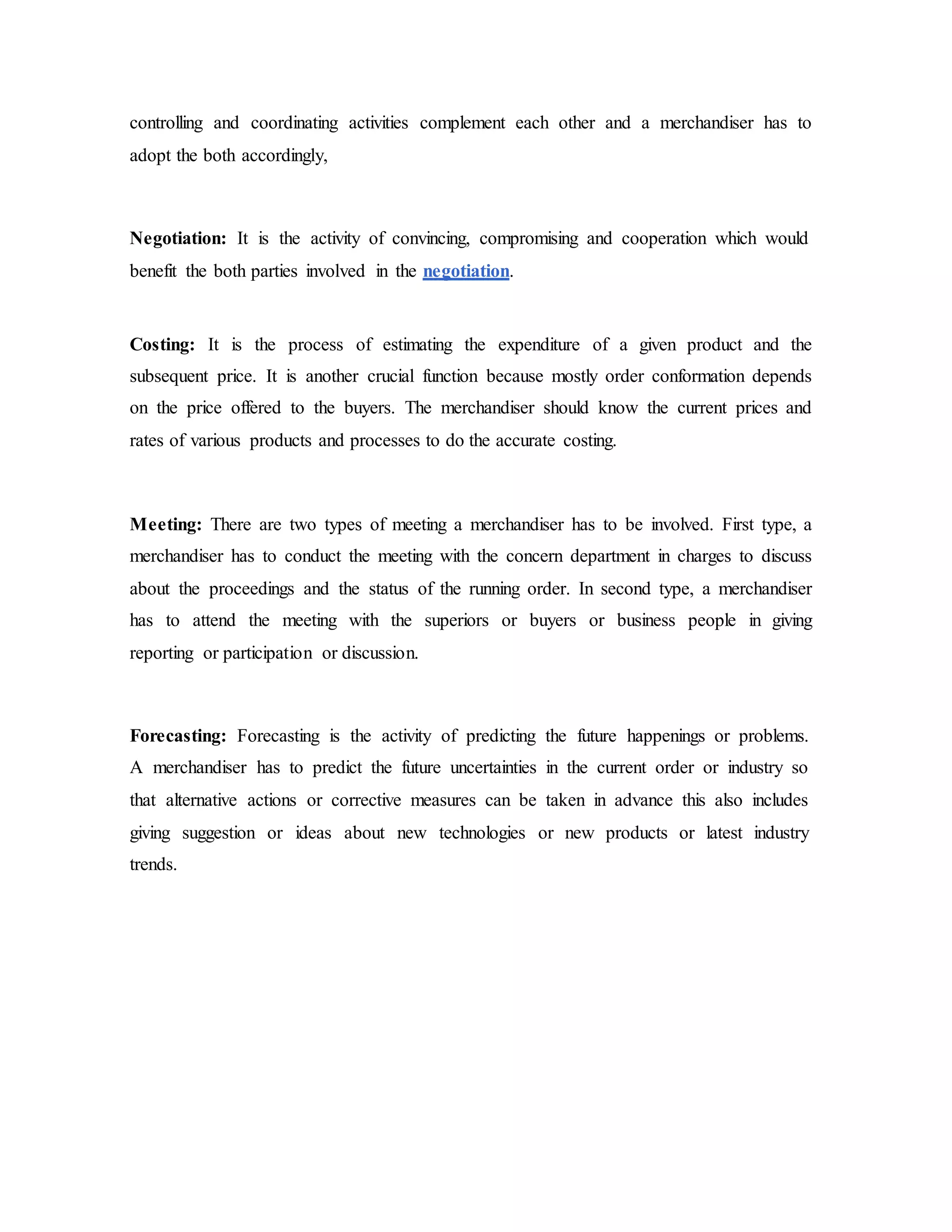 controlling and coordinating activities complement each other and a merchandiser has to
adopt the both accordingly,
Negotiation: It is the activity of convincing, compromising and cooperation which would
benefit the both parties involved in the negotiation.
Costing: It is the process of estimating the expenditure of a given product and the
subsequent price. It is another crucial function because mostly order conformation depends
on the price offered to the buyers. The merchandiser should know the current prices and
rates of various products and processes to do the accurate costing.
Meeting: There are two types of meeting a merchandiser has to be involved. First type, a
merchandiser has to conduct the meeting with the concern department in charges to discuss
about the proceedings and the status of the running order. In second type, a merchandiser
has to attend the meeting with the superiors or buyers or business people in giving
reporting or participation or discussion.
Forecasting: Forecasting is the activity of predicting the future happenings or problems.
A merchandiser has to predict the future uncertainties in the current order or industry so
that alternative actions or corrective measures can be taken in advance this also includes
giving suggestion or ideas about new technologies or new products or latest industry
trends.
 