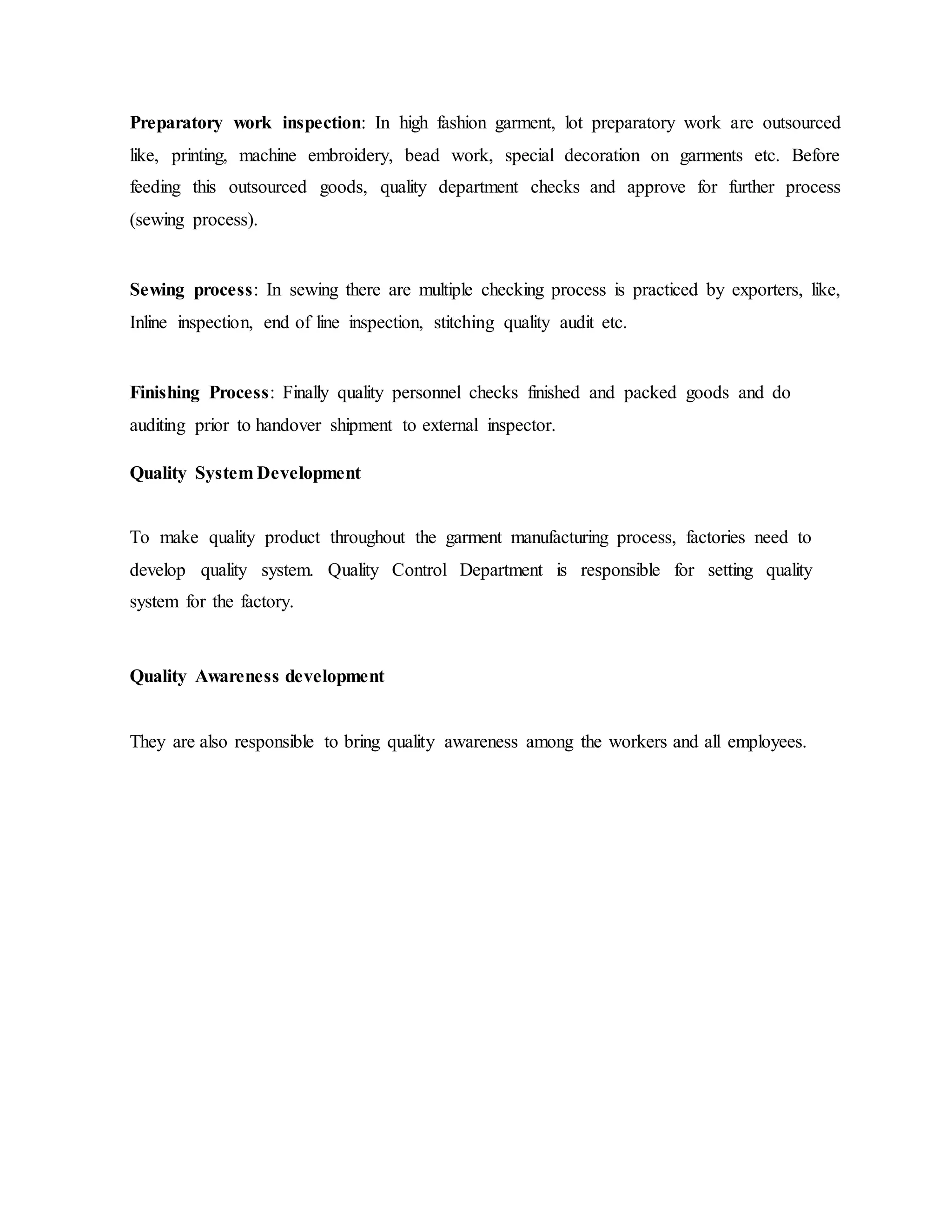 Preparatory work inspection: In high fashion garment, lot preparatory work are outsourced
like, printing, machine embroidery, bead work, special decoration on garments etc. Before
feeding this outsourced goods, quality department checks and approve for further process
(sewing process).
Sewing process: In sewing there are multiple checking process is practiced by exporters, like,
Inline inspection, end of line inspection, stitching quality audit etc.
Finishing Process: Finally quality personnel checks finished and packed goods and do
auditing prior to handover shipment to external inspector.
Quality System Development
To make quality product throughout the garment manufacturing process, factories need to
develop quality system. Quality Control Department is responsible for setting quality
system for the factory.
Quality Awareness development
They are also responsible to bring quality awareness among the workers and all employees.
 