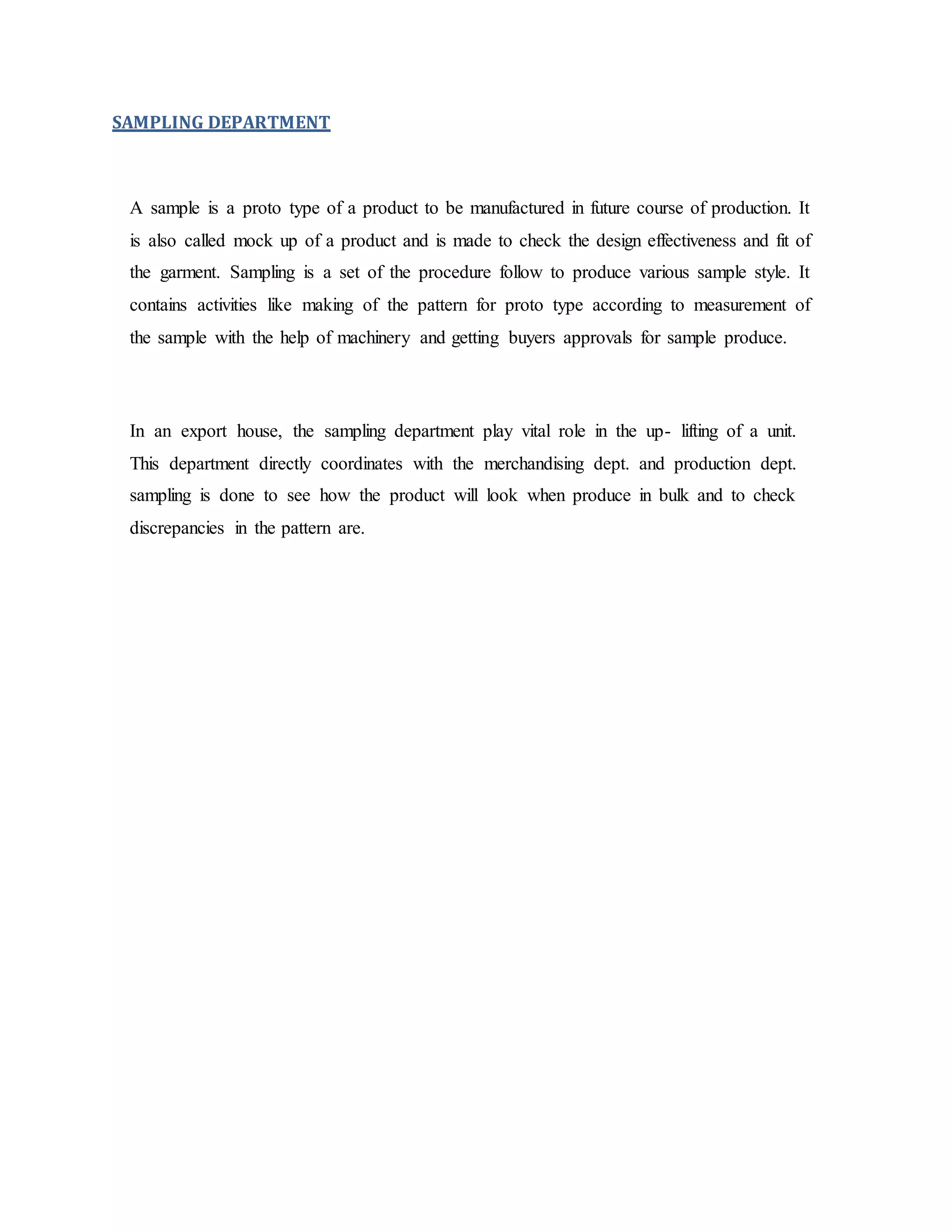 SAMPLING DEPARTMENT
A sample is a proto type of a product to be manufactured in future course of production. It
is also called mock up of a product and is made to check the design effectiveness and fit of
the garment. Sampling is a set of the procedure follow to produce various sample style. It
contains activities like making of the pattern for proto type according to measurement of
the sample with the help of machinery and getting buyers approvals for sample produce.
In an export house, the sampling department play vital role in the up- lifting of a unit.
This department directly coordinates with the merchandising dept. and production dept.
sampling is done to see how the product will look when produce in bulk and to check
discrepancies in the pattern are.
 