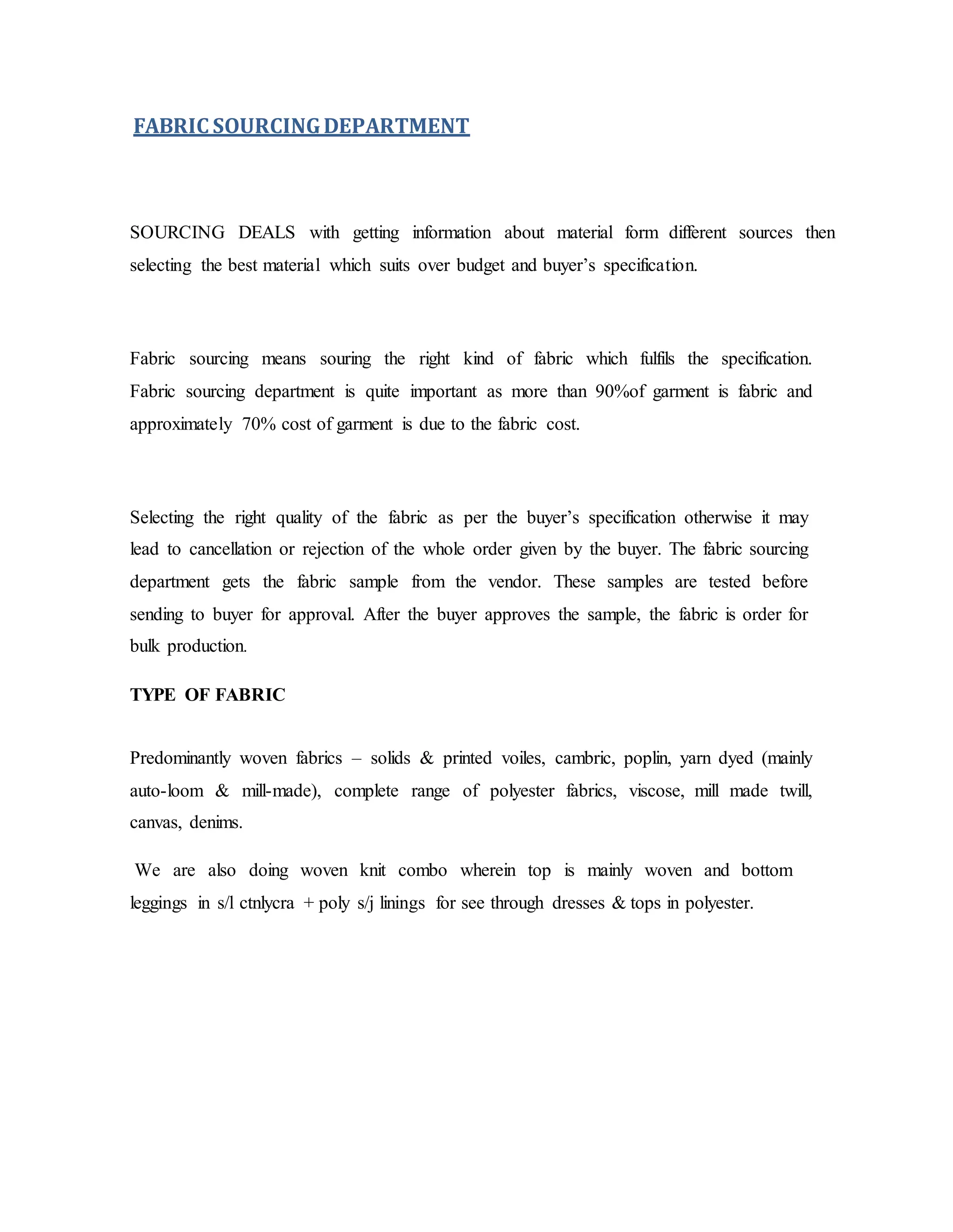 FABRIC SOURCINGDEPARTMENT
SOURCING DEALS with getting information about material form different sources then
selecting the best material which suits over budget and buyer’s specification.
Fabric sourcing means souring the right kind of fabric which fulfils the specification.
Fabric sourcing department is quite important as more than 90%of garment is fabric and
approximately 70% cost of garment is due to the fabric cost.
Selecting the right quality of the fabric as per the buyer’s specification otherwise it may
lead to cancellation or rejection of the whole order given by the buyer. The fabric sourcing
department gets the fabric sample from the vendor. These samples are tested before
sending to buyer for approval. After the buyer approves the sample, the fabric is order for
bulk production.
TYPE OF FABRIC
Predominantly woven fabrics – solids & printed voiles, cambric, poplin, yarn dyed (mainly
auto-loom & mill-made), complete range of polyester fabrics, viscose, mill made twill,
canvas, denims.
We are also doing woven knit combo wherein top is mainly woven and bottom
leggings in s/l ctnlycra + poly s/j linings for see through dresses & tops in polyester.
 