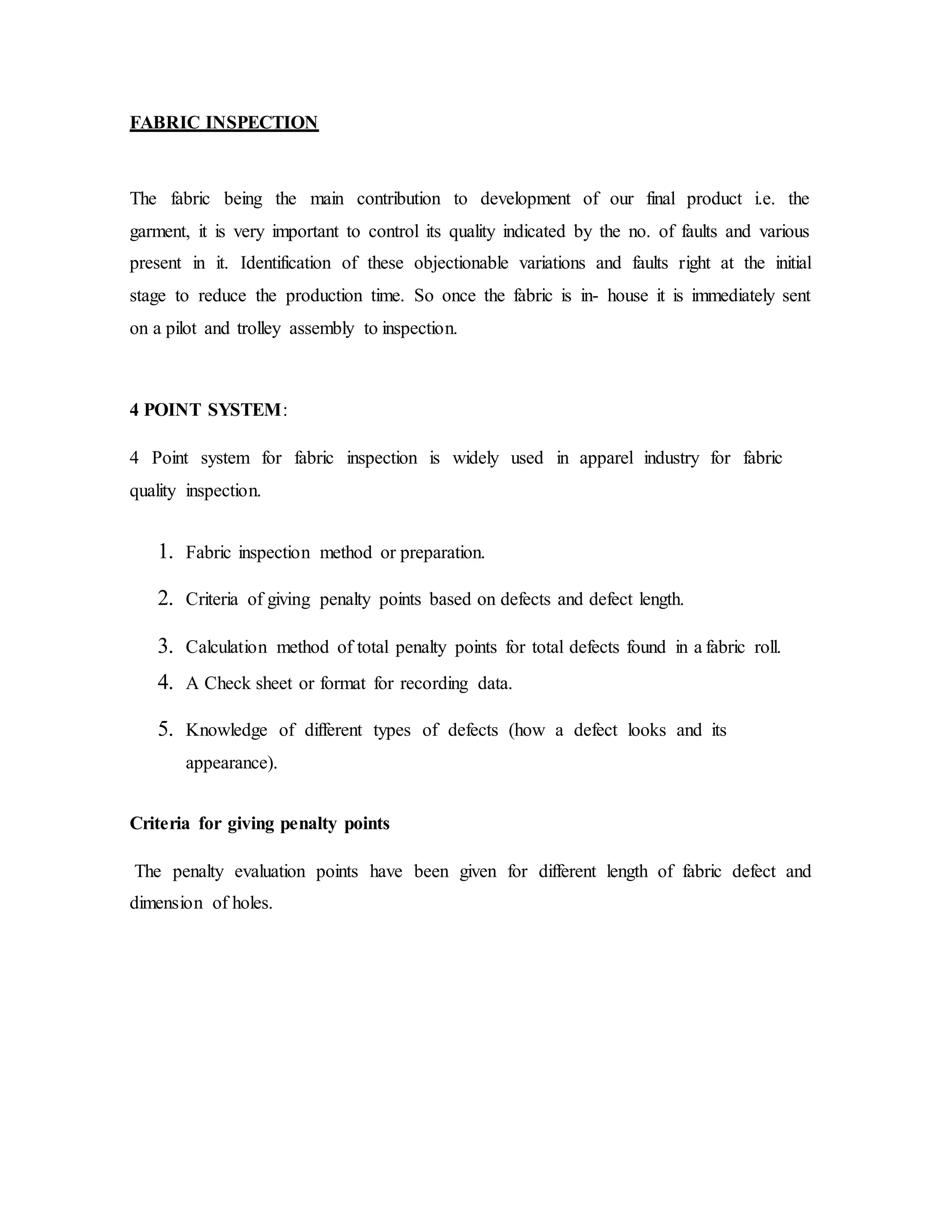 FABRIC INSPECTION
The fabric being the main contribution to development of our final product i.e. the
garment, it is very important to control its quality indicated by the no. of faults and various
present in it. Identification of these objectionable variations and faults right at the initial
stage to reduce the production time. So once the fabric is in- house it is immediately sent
on a pilot and trolley assembly to inspection.
4 POINT SYSTEM:
4 Point system for fabric inspection is widely used in apparel industry for fabric
quality inspection.
1. Fabric inspection method or preparation.
2. Criteria of giving penalty points based on defects and defect length.
3. Calculation method of total penalty points for total defects found in a fabric roll.
4. A Check sheet or format for recording data.
5. Knowledge of different types of defects (how a defect looks and its
appearance).
Criteria for giving penalty points
The penalty evaluation points have been given for different length of fabric defect and
dimension of holes.
 