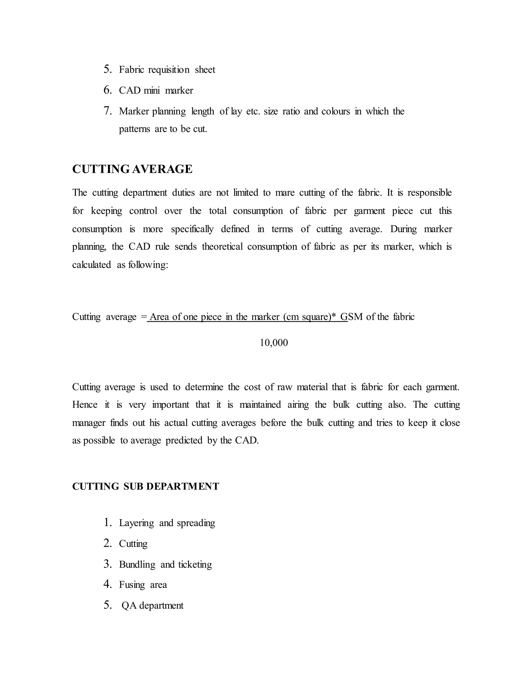 5. Fabric requisition sheet
6. CAD mini marker
7. Marker planning length of lay etc. size ratio and colours in which the
patterns are to be cut.
CUTTING AVERAGE
The cutting department duties are not limited to mare cutting of the fabric. It is responsible
for keeping control over the total consumption of fabric per garment piece cut this
consumption is more specifically defined in terms of cutting average. During marker
planning, the CAD rule sends theoretical consumption of fabric as per its marker, which is
calculated as following:
Cutting average = Area of one piece in the marker (cm square)* GSM of the fabric
10,000
Cutting average is used to determine the cost of raw material that is fabric for each garment.
Hence it is very important that it is maintained airing the bulk cutting also. The cutting
manager finds out his actual cutting averages before the bulk cutting and tries to keep it close
as possible to average predicted by the CAD.
CUTTING SUB DEPARTMENT
1. Layering and spreading
2. Cutting
3. Bundling and ticketing
4. Fusing area
5. QA department
 