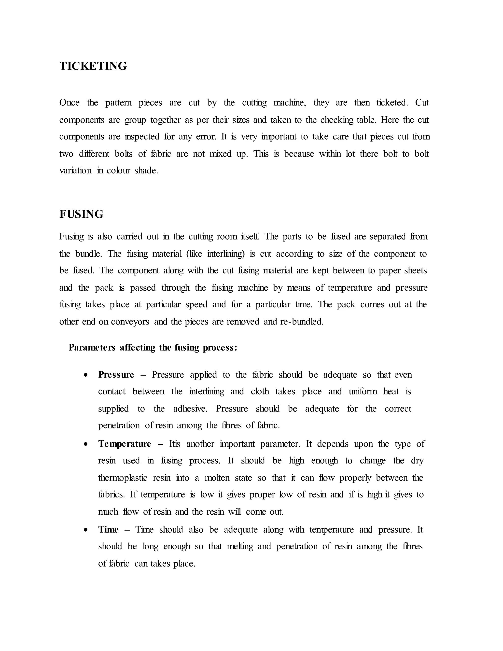 TICKETING
Once the pattern pieces are cut by the cutting machine, they are then ticketed. Cut
components are group together as per their sizes and taken to the checking table. Here the cut
components are inspected for any error. It is very important to take care that pieces cut from
two different bolts of fabric are not mixed up. This is because within lot there bolt to bolt
variation in colour shade.
FUSING
Fusing is also carried out in the cutting room itself. The parts to be fused are separated from
the bundle. The fusing material (like interlining) is cut according to size of the component to
be fused. The component along with the cut fusing material are kept between to paper sheets
and the pack is passed through the fusing machine by means of temperature and pressure
fusing takes place at particular speed and for a particular time. The pack comes out at the
other end on conveyors and the pieces are removed and re-bundled.
Parameters affecting the fusing process:
 Pressure – Pressure applied to the fabric should be adequate so that even
contact between the interlining and cloth takes place and uniform heat is
supplied to the adhesive. Pressure should be adequate for the correct
penetration of resin among the fibres of fabric.
 Temperature – Itis another important parameter. It depends upon the type of
resin used in fusing process. It should be high enough to change the dry
thermoplastic resin into a molten state so that it can flow properly between the
fabrics. If temperature is low it gives proper low of resin and if is high it gives to
much flow of resin and the resin will come out.
 Time – Time should also be adequate along with temperature and pressure. It
should be long enough so that melting and penetration of resin among the fibres
of fabric can takes place.
 