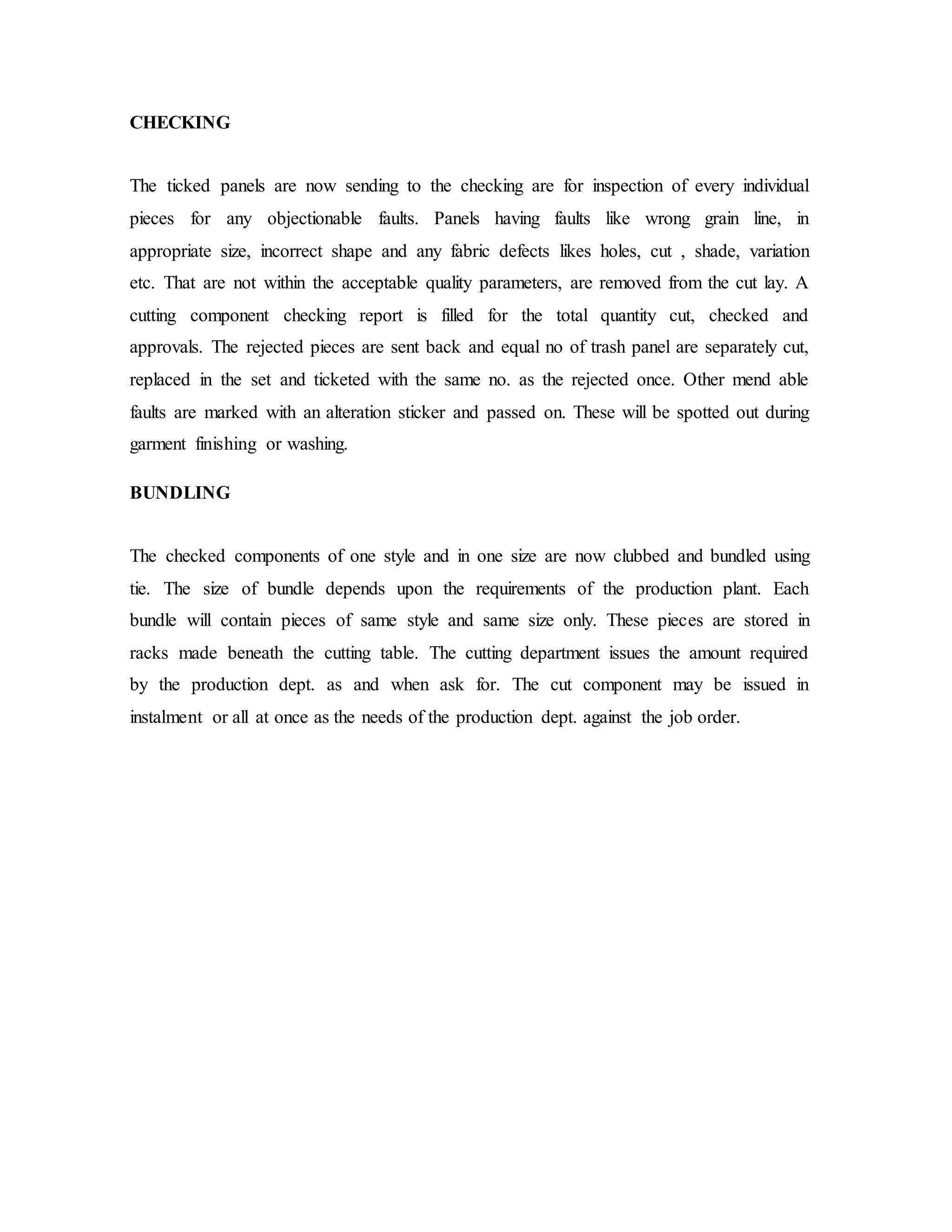 CHECKING
The ticked panels are now sending to the checking are for inspection of every individual
pieces for any objectionable faults. Panels having faults like wrong grain line, in
appropriate size, incorrect shape and any fabric defects likes holes, cut , shade, variation
etc. That are not within the acceptable quality parameters, are removed from the cut lay. A
cutting component checking report is filled for the total quantity cut, checked and
approvals. The rejected pieces are sent back and equal no of trash panel are separately cut,
replaced in the set and ticketed with the same no. as the rejected once. Other mend able
faults are marked with an alteration sticker and passed on. These will be spotted out during
garment finishing or washing.
BUNDLING
The checked components of one style and in one size are now clubbed and bundled using
tie. The size of bundle depends upon the requirements of the production plant. Each
bundle will contain pieces of same style and same size only. These pieces are stored in
racks made beneath the cutting table. The cutting department issues the amount required
by the production dept. as and when ask for. The cut component may be issued in
instalment or all at once as the needs of the production dept. against the job order.
 